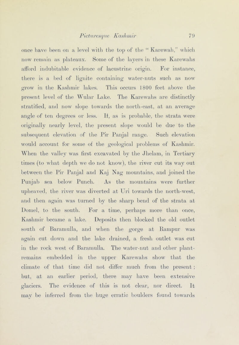 Pichux’sijne hashmir 7U once liave l)eeu on a level with the toj) of the “ Kaiewah,” which now remain as plateaux. Some of the layers in these Karewahs afford indubitable evidence of lacustrine origin. For instance, there is a bed of lio-nite contaniino- water-nnts such as now m-ow in the Kashmir lakes. This occurs 1800 feet above the present level of the Wular Lake. The Karewahs are distinctly stratified, and now slope towards the north-east, at an average angle of ten degrees or less. If, as is probable, the strata were originally nearly level, the present slope would be due to the subsequent elevation of the Pir Panjal range. Such elevation would account for some of the geological problems of Kashmir. When the valley was first excavated by the Jhelam, in Tertiary times (to wdiat depth we do not know), the river cut its way out between the Pir Panjal and Kaj Nag mountains, and joined the Punjab sea belo’w Punch. As the mountains were further upheaved, the river was diverted at Uri tow'ards the north-west, and then again was turned l)y the sharp bend of the strata at Domel, to the south. For a time, perhaps more than once, Kashmir became a lake. Deposits then blocked the old outlet south of Baramulla, and when the gorge at Rampur was airain cut down and the lake drained, a fresh outlet was cut in the rock west of Baramulla. The water-nut and otlier plant- remains embedded in the upper Karewahs show that the climate of that time did not differ much from the present ; but, at an earlier period, there may have been extensive o’laciers. The evidence of this is not clear, nor direct. It mav be inferred from the hime erratic boulders found towards