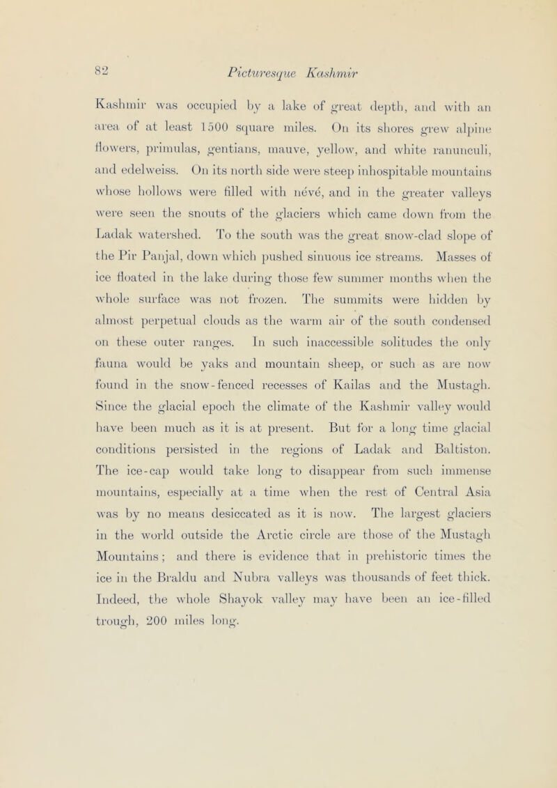 Kashmir was occupied by a lake of i^reat (le})tli, and witli an area of at least 1500 scpiare mdes. On its shores grew al])ine Howers, primulas, gentians, mauve, yellow, and white ranunculi, and edelweiss. On its north side were stee[) inhospitable mountains whose hollows were tilled with mive, and in the greater valleys were seen the snouts of the glaciers which came down from the r^adak w^atershed. To the south was the great snow-clad slope of the Fir Panjal, down which pushed sinuous ice streams. Masses of ice tioated in the lake during those few summer months when the whole surface was not frozen. The summits were hidden by almost perpetual clouds as the warm aii‘ of the south condensed on these outer rauires. In such inaccessible solitudes the onlv CO fauna would be yaks and mountain sheep, or such as are now found in the snow-fenced recesses of Kailas and the Mustao-h. o Since the glacial epoch the climate of the Kashmir valley would have been much as it is at present. But for a long time glacial conditions persisted in the regions of Ladak and Baltiston. The ice-cap woidd take long to disappear from such immense mountains, especially at a time when the rest of Central Asia was by no means desiccated as it is noAv. The largest glaciers in the world outside the Arctic circle are those of the Mustagh Mountains ; and there is evidence that in prehistoric times the ice in the Braldu and Nuhra valleys was thousands of feet thick. Indeed, the whole Sliayok valley may have been an ice-tilled trough, 200 miles long.