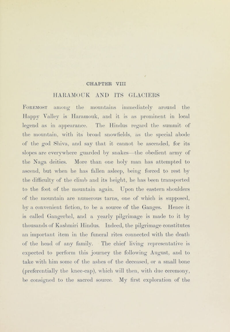 llAllAMoaK AND ITS GLACIERS ForemOiST among the momitaiiis immediately around the Happy Valley is Haramouk, and it is as prominent in local legend as in ap})earance. The Hindus regard the summit of the mountain, with its broad snowfields, as the s})ecial abode of the god Shiva, and say that it cannot l)e ascended, for its slopes are everywhere guarded by snakes—the obedient army of the Naga deities. More than one holy man has attempted to ascend, but when he has fallen asleep, being forced to rest by the dihiculty of the climb and its height, he has been transported to the foot of the mountain again. Upon the eastern shoulders of the mountain are numerous tarns, one of which is supposed, bv a convenient liction, to be a source of the Ganofes. Hence it is called Gangerbal, and a yearly pilgrimage is made to it by thousands of Kashmiri Hindus. Indeed, the pilgrimage constitutes an important item in the funeral rites connected with the death of the head of any family. The chief living representative is expected to perform this journey the following August, and to take with him some of the ashes of the deceased, or a small bone (preferentially the knee-cap), which will then, with due ceremony, be consigned to the sacred source. My first exploration of the