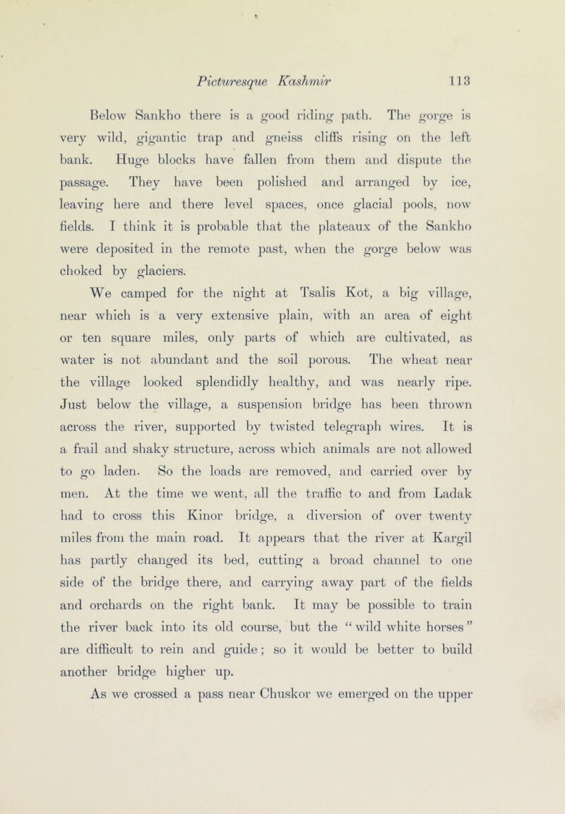 Below Sankbo there is a good riding path. The gorge is very wild, gigantic trap and gneiss cliffs rising on the left bank. Huge blocks have fallen from them and dispute the passage. They have been polished and arranged by ice, leaving here and thei'e level spaces, once glacial pools, now fields. I think it is probable that the plateaux of the Sankho were deposited in the remote past, when the gorge below was choked by glaciers. We camped for the night at Tsalis Kot, a big village, near which is a very extensive plain, with an area of eight or ten square miles, only parts of which are cultivated, as water is not abundant and the soil porous. The wheat near the village looked splendidly healthy, and was nearly ripe. Just below the village, a suspension bridge bas been thrown across the river, supported by twisted telegraph wires. It is a frail and shaky structure, across which animals are not allowed to go laden. So the loads are removed, and carried over by men. At the time we went, all the traffic to and from Ladak had to cross this Kinor bridge, a diversion of over twenty miles from the main road. It appears that the river at Kargil has partly changed its bed, cutting a broad channel to one side of the bridge there, and carrying away part of the fields and orchards on the right bank. It may be possible to train the river back into its old course, but the “ wild white horses ” are difficult to rein and guide ; so it would be better to build another bridge higher up. As we crossed a pass near Chuskor we emerged on the upper
