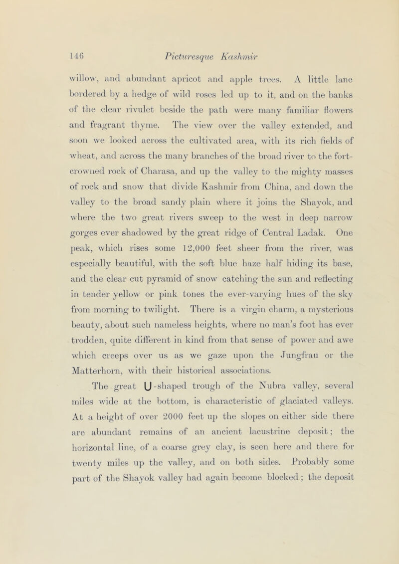 willow, and abiindant apricot and apple trees. A little lane bordered by a liedg’e of wild roses led up to it, and on the banks of the clenr rivulet beside the path were many familiar flowers and frai^rant thyme. Tlie view over the valley extended, and S(jon we looked across the cultivated area, with its rich fields of wheat, and across the many branches of the broad river to the fort- crowned rock of Charasa, and up the valley to the mighty masses of rock and snow that divide Kashmir from China, and down the valley to the broad sandy plain where it joins the Shayok, and where the two great rivers sweep to the west in dee}) narrow gorges ever shadowed by the great ridge of Central Ladak. (bne })eak, which rises some 12,000 feet sheer from the river, was es})ecially beautiful, with the soft blue haze half hiding its base, and the clear cut })yramid of snow catching the sun and reflecting in tender yellow or }3ink tones the ever-varying hues of the sky from mornino’ to twilicdit. There is a viry-iii charm, a mvsterious beauty, about such nameless heights, where no man’s foot has ever trodden, quite different in kind from that sense of }Jo^ver and awe Avhich creeps over us as we gaze u})on the Jungfrau or the Matterhorn, with their historical associations. The great U-shaped trough of the Nuhra valley, several miles wide at the bottom, is characteristic of glaciated valleys. At a height of over 2000 feet u|) the slo})es on either side there are abundant remains of an ancient lacustrine de})0sit; the horizontal line, of a coarse grey clay, is seen here and there for twenty miles up the valley, and on both sides. Probably some part of the Shayok valley had again become blocked; the de])Osit