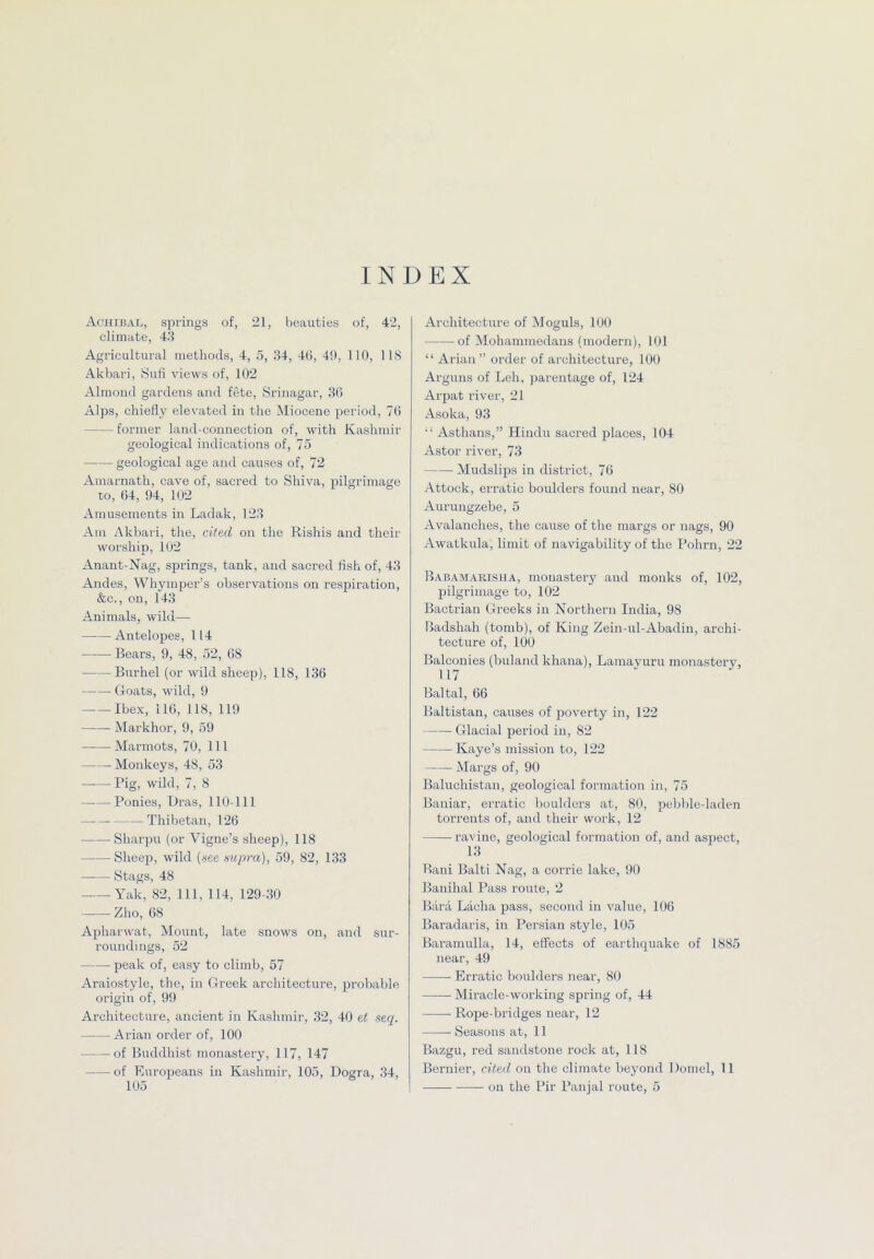 INDEX Achibal, springs of, 21, beauties of, 42, climate, 43 Agi-icultural methods, 4, 5, 34, 46, 4!), 110, IIS Akbari, Suli views of, 102 Almond gardens and fete, Srinagar, 36 Alps, chiedy elevated in the Miocene period, 76 former land-connection of, with Kashmir geological indications of, 75 geological age and causes of, 72 Amarnath, cave of, sacred to Shiva, f)ilgrimage to, 64, 94, 102 Amusements in Ladak, 123 Am Akbari, the, cited on the Rishis and their worship, 102 Anant-Nag, springs, tank, and sacred fish of, 43 Andes, Whymper’s observations on respiration, &c,, on, 143 Animals, wild— Antelopes, 114 Bears, 9, 48, 52, 68 Burhel (or wild sheep), 118, 136 Goats, wild, 9 Ibex, 116, 118, 119 Markhor, 9, 59 Marmots, 70, 111 Monkeys, 48, 53 Pig, wild, 7, 8 Ponies, Dras, 110-111 Thibetan, 126 Sharpu (or Vigne’s sheep), 118 Sheep, wild (see supra), 59, 82, 133 Stags, 48 Yak, 82, 111, 114, 129-30 Zho, 68 Apharwat, Mount, late snows on, and sur- roundings, 52 ■ peak of, easy to climb, 57 Araiostyle, the, in Greek architecture, probable origin of, 99 Architecture, ancient in Kashmir, 32, -10 et seq. Arian order of, 100 of Buddhist monastery, 117, 147 of Europeans in Kashmir, 105, Dogra, 34, 105 Architecture of Moguls, 100 of Mohammedans (modern), 101 “ Arian” order of architecture, 100 Arguns of Leh, parentage of, 124 Arpat river, 21 Asoka, 93  Asthans,” Hindu sacred places, 104 Astor river, 73 Mudslips in district, 76 Attock, erratic boulders found near, 80 Aurungzebe, 5 Avalanches, the cause of the margs or nags, 90 Awatkula, limit of navigability of the I’ohrn, 22 Babamakisua, monastery and monks of, 102, pilgrimage to, 102 Bactrian Greeks in Northern India, 98 Badshah (tomb), of King Zein-ul-Abadin, archi- tecture of, 100 Balconies (buland khana), Lamavuru monastery, 117 Baltal, 66 Baltistan, causes of poverty in, 122 Glacial period in, 82 Kaye’s mission to, 122 Margs of, 90 Baluchistan, geological formation in, 75 Baniar, erratic boulders at, 80, pebble-laden torrents of, and their work, 12 ravine, geological formation of, and aspect, 13 Bani Balti Nag, a corrie lake, 90 Banihal Pass route, 2 Bara Lacha pass, second in value, 106 Baradaris, in Persian style, 105 Baramulla, 14, effects of earthquake of 1885 near, 49 Erratic boulders near, 80 Miracle-working spring of, 44 Rope-bridges near, 12 Seasons at, 11 Bazgu, red sandstone rock at, 118 Bernier, cited on the climate beyond Domel, 11 on the Pir Panjal route, 5