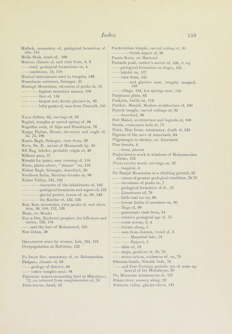 Mulhek, inoiuistery of, geological formation of site, 115 Mulla Shall, tomb of, 100 Murree, climate of, and view from, 8, 9 road, geological formations on, 4 -sandstone, 13, 118 Musical instruments used in temples, 149 ISIussulman costumes, Srinagar, 31 Mustagli IMountains, elevation of ])eaks in, 55 highest mountain masses, 108 ibex of, 110 largest non-Arctic glaciers in, 82 • lofty peaks of, seen from Panimik, 141 Naca deities, 83, carvings of, 93 Nagljal, tem[)les at sacred spring of, 94 Nageldue rock, of Alps and Himalayas, 76 Nanga Parbat, Mount, elevation and angle of, 55, 73, 106 Nasim Bagh, Srinagar, view from, 39 Neve, Dr. E., ascent of Haramouk liy, 88 Nil Nag, lakelet, probable origin of, 49 Nilkant pass, 57 Nimaki-La (pass), easy crossing of, 116 Nimu, plains above, “sharpn” on, 118 Nishat Bagh, Srinagar, described, 36 Northern India, Bactrian Greeks in, 98 Nubra Valley, 131, 132 character of the inhabitants of, 142 geological formation and aspect of, 133 glacial period, traces of, in, 80, 146 the Kardar of, 132, 134 Nun Kun mountains, twin peaks of, and eleva- tion, 56, 106, 112, 128 Nuns, .see Monks Nur-u-Din, Kashmiri prophet, his followers and shrine, 102, 104 —•— and the hair of Mohammed, 105 Nur Jehan, 38 Oknaments worn by women, Leh, 124, 124 Overpopulation in Baltistan, 122 Pa l.MAM Din, monastery of, see Babamarisha Pailgani, climate of, 63 geology of district, 64 votive temples near, 94 Paheozoic waters succeeding land in Himalayas, 72, ice inferred fi-om conglomerates of, 74 Palm-leaves, fossil, 13 Paudrenthan temple, carved ceiling of, 95 Greek aspect of, 98 l^andu-Koru, see Martund Panimik j)eak, author’s ascent of, 126, el secj. geological formation on slopes, 135 lakelet on, 137 view from, 141 and glaciers near, I’oughly mapped, 143 village, 134, hot springs near, 144 Panjitarni plain, 63 Paskyim, battle at, 114 I’atthar, Musjid, Moslem architecture of, 100 Payech temple, carved ceilings of, 95 —— described, 96 Peri Mahal, architecture and legends of, lUU I Persia, cretaceous beds of, 75 I Petre, Miss Irene, missionary, death of, 123 Pigeons of the cave of Amarnath, 64 Pilgrimages to shrines, see Amarnath I Pine forests, 4 trees, passim Pinjra lattice-work in windows of Mohammedan shrine, 102 Pinits excelsa wood, carvings on, 32 longifoli, 8 Pir Panjal Mountains as a climbing ground, 52 causes of present geological condition, 78-79 ' elevations of peaks in, 7 geological formation of ib., 57 j Limestones of, 78 I —•— little real ice on, 90 i lowest limits of moraines on, 80 Nags of, 90 panoramic view from, 54 relative geological age of, 75 route across, 2, 4 I forests along, 5 seen from Jammu, trend of, 3 I Manasbal lake, 24 ! Rajaori, 5 —•— slate of, 13 slope, gradient of, 50, 78 water-action, evidences of, on, 78 Pliocene fossils, Siwalik beds, 76 —— and Post-Tertiary periods, era of main up- heaval of the Himalayas, 76 I’o, Moravian missionaries at, 121 Poliru river, scenery along, 22 1 Pokachu valley, glacier above, 141