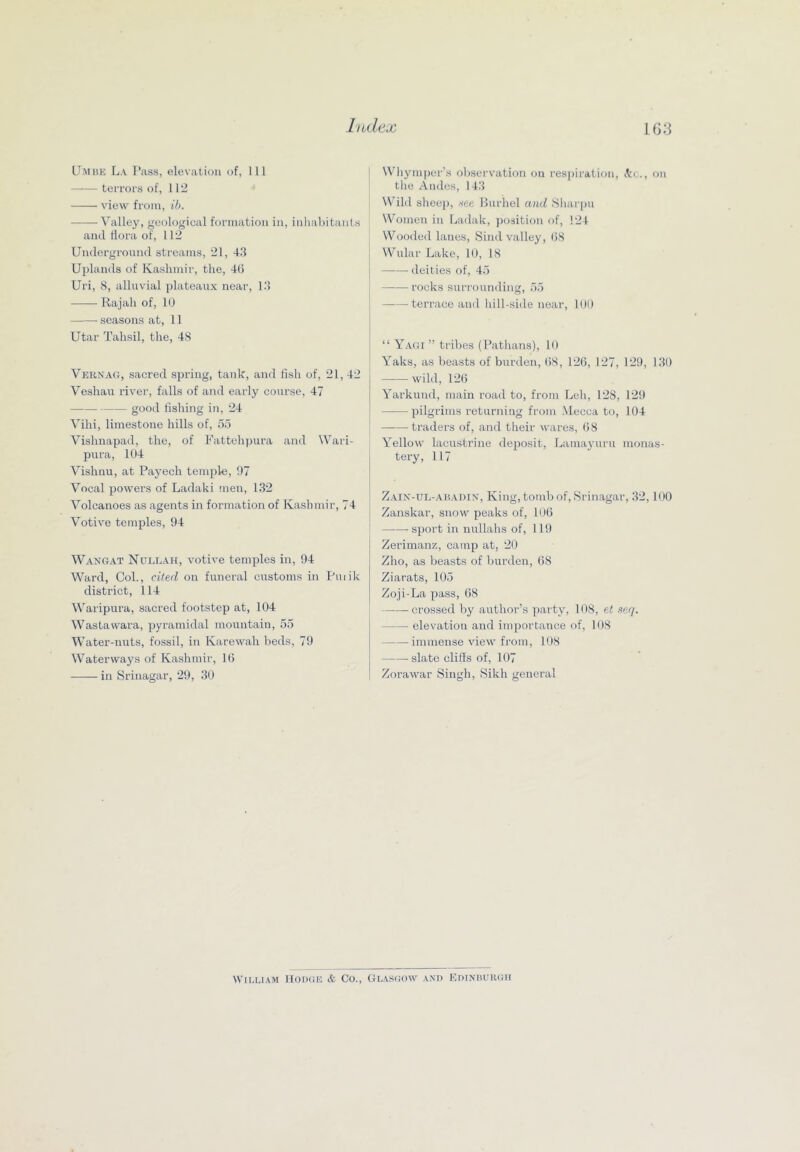 LJmbk La I’ass, elevation of, 111 terrors of, 112 view from, ib. — ^alley, geological formation in, inhabitants and flora of, 112 Underground streams, 21, 4.‘1 Utdands of Kashmir, the, 4(5 Uri, 8, alluvial jilateaux near, Id Rajah of, 10 seasons at, 11 Utar Talisil, the, 48 Vernag, sacred spring, tank, and fish of, 21, 42 Veshau river, falls of and early course, 47 good lisliing in, 24 Villi, limestone hills of, 5d Vishnapad, the, of Fattehpura and Wari- pura, 104 Vishnu, at Paj^ech temple, 07 Vocal powers of Ladaki ’iien, 132 Volcanoes as agents in formation of Kashmir, 74 Votive temples, 94 Wangat NuLEAit, votive temples in, 94 Ward, Col., cited on funeral customs in Puiik district, 114 Waripura, sacred footstep at, 104 Wastawara, pyramidal mountain, 55 Water-nuts, fossil, in Karewah beds, 79 Waterways of Kashmir, 1(5 in Srinagar, 29, 30 Wliymper’s observation on respiration, itc., on the Andes, 143 Wild sheej), see Burhel and Sliarpu Women in Ladak, position of, 124 Wooded lanes, Sind valley, (58 Wular Lake, 10, 18 —-— deities of, 45 rocks surrounding, 55 —■—^ terrace and hill-side near, 100 “ Yagi ” tribes (Pathans), 10 Yaks, as beasts of burden, (58, 12(5, 127, 129, 130 wild, 12(5 Yarkund, main road to, from Leh, 128, 129 pilgrims returning from .Mecca to, 104 traders of, and their wares, (58 Yellow lacustrine deposit, Lamayuru monas- tery, 117 Zain-ul-abadin', King, tomb of, iSrinagar, 32,100 Zanskar, snow peaks of, 10(5 sport in nullahs of, 119 Zerimanz, camp at, 20 Zho, as beasts of burden, (58 Ziarats, 1(95 Zoji-La pass, (58 crossed by author’s party, 108, el seq. elevation and importance of, 108 immense view from, 108 slate cliSs of, 107 Zorawar Singh, Sikh general Wira.iAM IlODGE & Co., Gl.vsgow .vxd Edinburgh