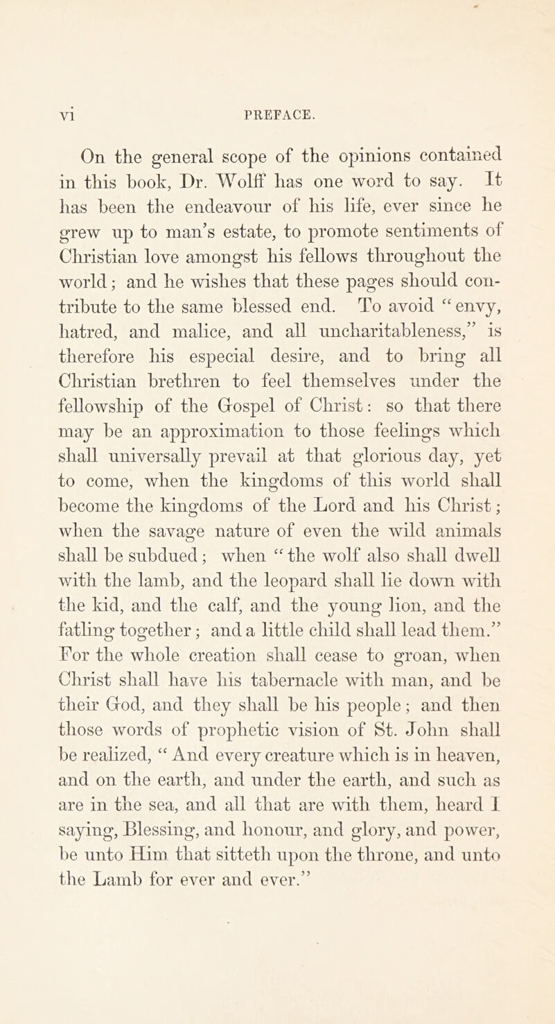 On the general scope of the opinions contained in this book, Dr. Wolff has one word to say. It has been the endeavour of his life, ever since he grew up to man’s estate, to promote sentiments of Christian love amongst his fellows throughout the world; and he wishes that these pages should con- tribute to the same blessed end. To avoid '' envy, hatred, and malice, and all uncharitableness,” is therefore his especial desire, and to bring all Christian brethren to feel themselves under the fellowship of the Gospel of Christ: so that there may be an approximation to those feelings which shall universally prevail at that glorious day, yet to come, when the kingdoms of this world shall become the kingdoms of the Lord and his Christ; when the savage nature of even the wild animals shall be subdued; when “ the wolf also shall dwell with the lamb, and the leopard shall lie down with the kid, and the calf, and the young lion, and the fatling together; and a little child shall lead them.” For the whole creation shall cease to groan, when Christ shall have his tabernacle with man, and be their God, and they shall be his people; and then those words of prophetic vision of St. John shall be realized, '' And every creature which is in heaven, and on the earth, and under the earth, and such as are in the sea, and all that are with them, heard I saying. Blessing, and honour, and glory, and power, be unto Him that sitteth upon the throne, and unto the Lamb for ever and ever.”