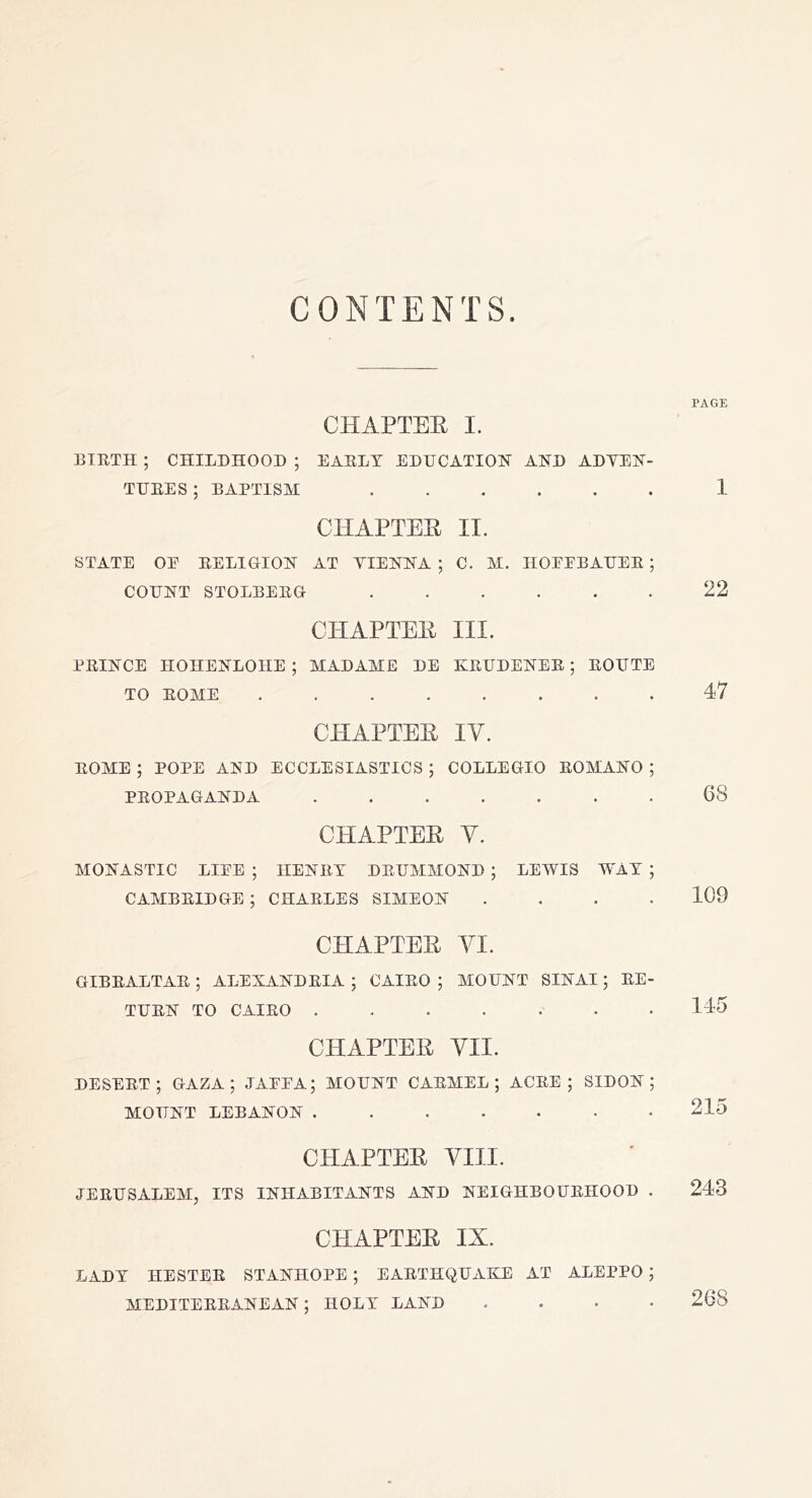 CONTENTS CHAPTEE I. BIETH ; CHILDHOOD ; EAELT EDHCATIOK AND ADYEN- THEES ; BAPTISM CHAPTEE II. STATE OE EELIGION AT YIENNA ; C. M. HOEEBADEE ; COHNT STOLBEEG ...... CHAPTEE III. PEINCE HOHENLOHE ; MADAME DE KEDDENEE ; EOHTE TO EOME CHAPTEE lY. EOME ; POPE AND ECCLESIASTICS ; COLLEGIO EOMANO ; PEOPAOANDA ....... CPIAPTEE y. MONASTIC LIEE ; HENET DEIJMMOND ; LEWIS WAT ; CAMBEIDGE ; CHAELES SIMEON . . . . CHAPTEE YI. GIBEALTAE ; ALEXANDEIA 5 CAIEO ; MOUNT SINAI; EE- TUEN TO CAIEO ....... CHAPTEE YII. DESEET ; GAZA; JAEEA; MOUNT CAEMEL ; ACEE ; SIDON ; MOUNT LEBANON ....... CHAPTEE YIII. JEEUSALEM, ITS INHABITANTS AND NEIGHBOUEHOOD . CHAPTEE IX. PAGE 1 22 47 68 109 115 215 243 LADT HESTEE STANHOPE ; EAETHQUAKE AT ALEPPO ; MEDITEEEANEAN; HOLT LAND , . . . 268