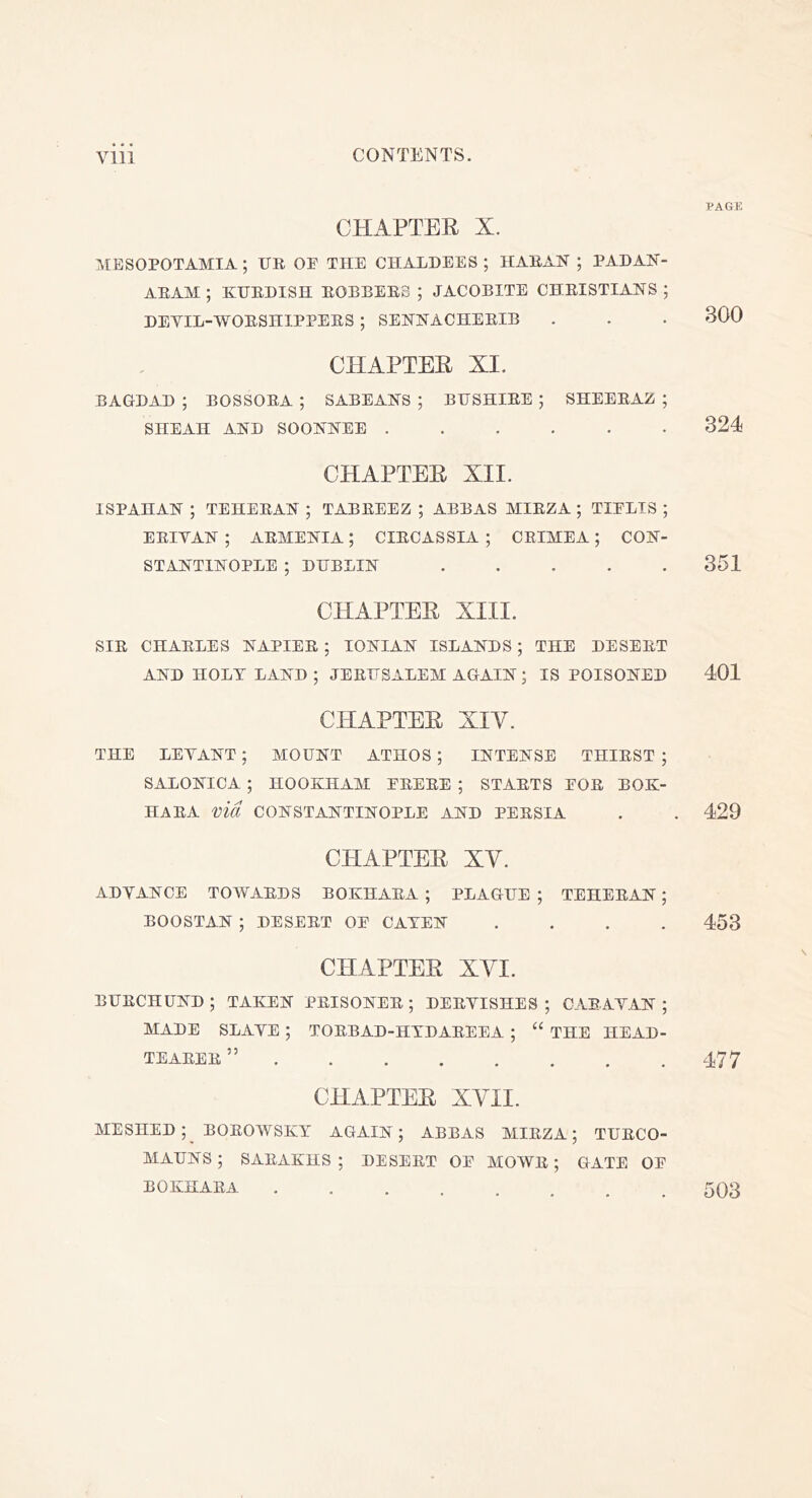 CHAPTEE X. MESOPOTAMIA ; UR OE THE CHALDEES ; HARAN ; PADAN- ARAM ; KURDISH ROBBERS ; JACOBITE CHRISTIANS ; DEVIL-WORSHIPPERS ; SENNACHERIB CHAPTEE XI. BAGDAD ; BOSSORA; SABEANS; BUSHIRE; SHEERAZ; SHEAH AND SOONNEE ...... CHAPTEE XII. ISPAHAN ; TEHERAN ; TABREEZ ; ABBAS MIRZA ; TIELIS ; ERIVAN ; ARMENIA; CIRCASSIA ; CRIMEA; CON- STANTINOPLE ; DUBLIN CHAPTEE XIII. SIR CHARLES NAPIER ; IONIAN ISLANDS ; THE DESERT AND HOLT LAND ; JERUSALEM AGAIN; IS POISONED CHAPTEE XIV. THE LEVANT ; MOUNT ATHOS ; INTENSE THIRST ; SALONICA ; HOOKHAM ERERE ; STARTS FOR BOK- HARA via CONSTANTINOPLE AND PERSIA CHAPTEE XV. ADVANCE TOWARDS BOKHARA; PLAGUE; TEHERAN; BOOSTAN ; DESERT OF CATEN . . . . CHAPTEE XVI. BURCHUND ; TAKEN PRISONER ; DERVISHES ; CARAVAN ; MADE SLAVE ; TORBAD-HTDAREEA ; “ THE HEAD- TEARER ” CHAPTEE XVII. MESHED ; BOROWSKY AGAIN; ABBAS MIRZA; TURCO- MAUNS ; SARAKHS ; DESERT OF MOWR ; GATE OF BOKHARA .... PAGK 300 321 351 401 429 453 477 503