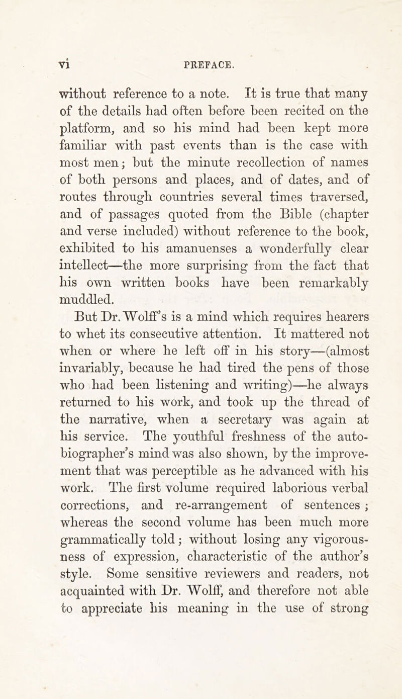 tf VI PREFACE. without reference to a note. It is true that many of the details had often before been recited on the platform, and so his mind had been kept more familiar with past events than is the case with most men; but the minute recollection of names of both persons and places, and of dates, and of routes through countries several times traversed, and of passages quoted from the Bible (chapter and verse included) without reference to the book, exhibited to his amanuenses a wonderfully clear intellect—the more surprising from the fact that his own written books have been remarkably muddled. But Dr. Wolff’s is a mind which requires hearers to whet its consecutive attention. It mattered not when or where he left off in his story—(almost invariably, because he had tired the pens of those who had been listening and writing)—he always returned to his work, and took up the thread of the narrative, when a secretary was again at his service. The youthful freshness of the auto- biographer’s mind was also shown, by the improve- ment that was perceptible as he advanced with his work. The first volume required laborious verbal corrections, and re-arrangement of sentences ; whereas the second volume has been much more grammatically told; without losing any vigorous- ness of expression, characteristic of the author’s style. Some sensitive reviewers and readers, not acquainted with Dr. Wolff, and therefore not able to appreciate his meaning in the use of strong