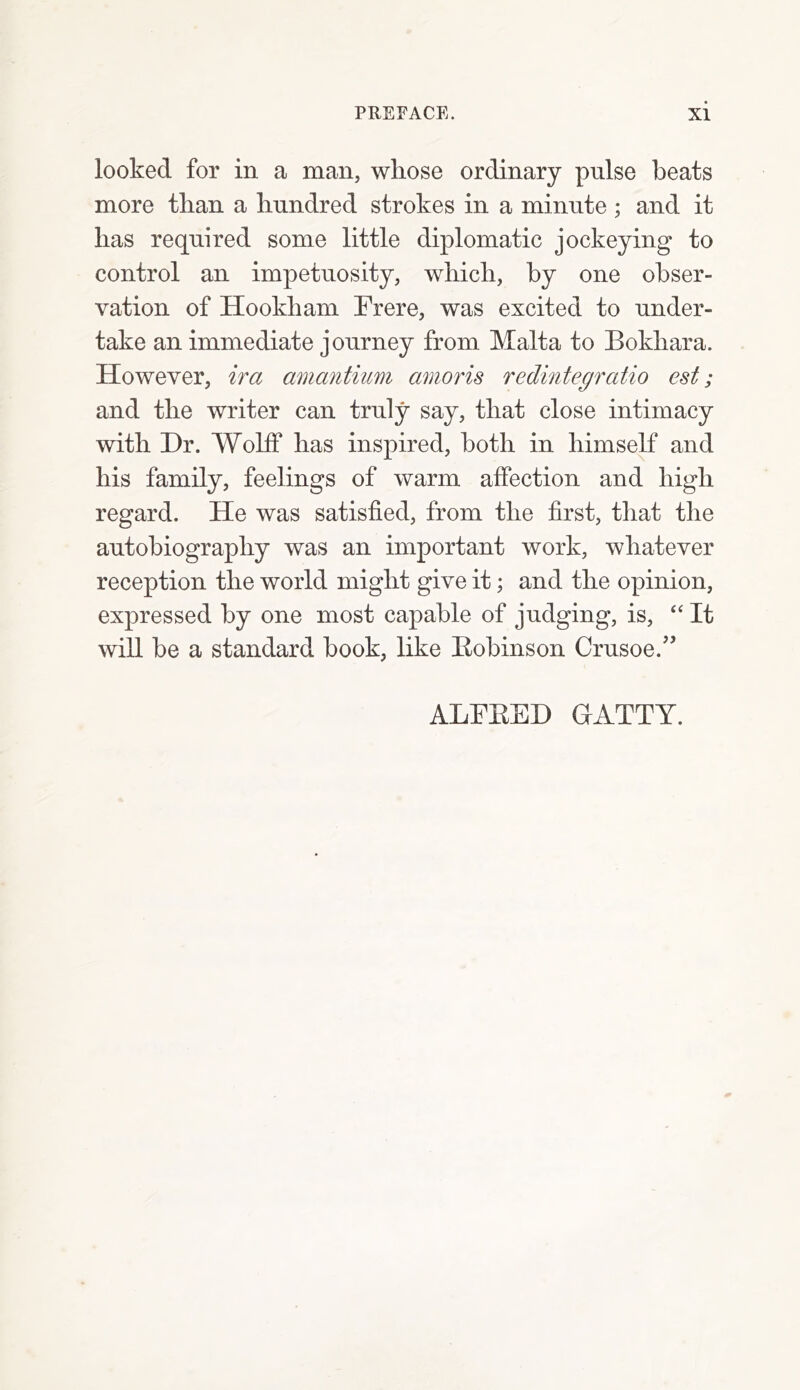 looked for in a man, whose ordinary pulse beats more than a hundred strokes in a minute ; and it has required some little diplomatic jockeying to control an impetuosity, which, by one obser- vation of Hookham Frere, was excited to under- take an immediate journey from Malta to Bokhara. However, ira amantium amoris redintegratio est; and the writer can truly say, that close intimacy with Dr. Wolff has inspired, both in himself and his family, feelings of warm affection and high regard. He was satisfied, from the first, that the autobiography was an important work, whatever reception the world might give it; and the opinion, expressed by one most capable of judging, is, “ It will be a standard hook, like Bobinson Crusoe.” ALFBED GATTY.