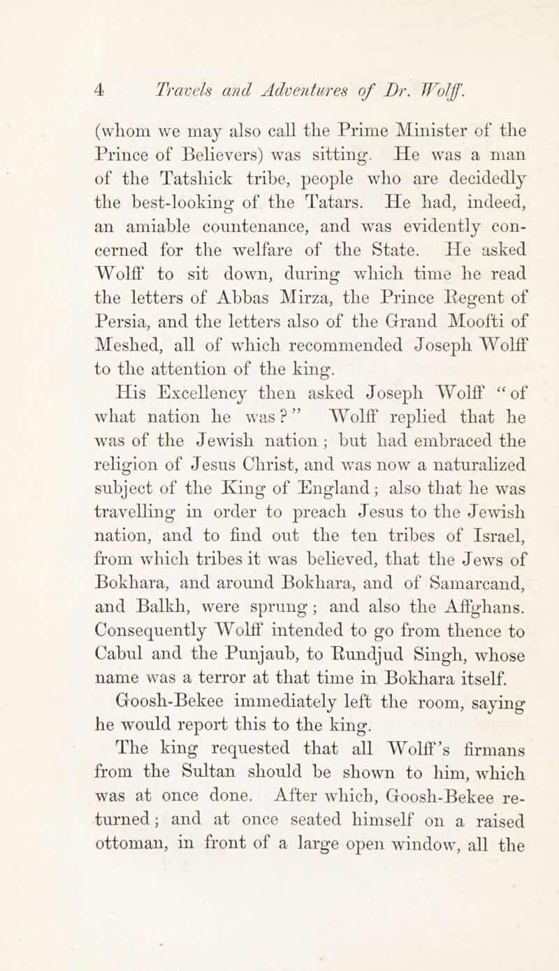 (whom we may also call the Prime Minister of the Prince of Believers) was sitting. He was a man of the Tatsliick tribe, people who are decidedly the best-looking of the Tatars. He had, indeed, an amiable countenance, and was evidently con- cerned for the welfare of the State. Pie asked Wolff to sit down, during which time he read the letters of Abbas Mirza, the Prince Pegent of Persia, and the letters also of the Grand Moofti of Meshed, all of which recommended Joseph Wolff to the attention of the king. Plis Excellency then asked Joseph Wolff “of what nation he was?” Wolff replied that he was of the Jewish nation; but had embraced the religion of Jesus Christ, and was now a naturalized subject of the King of England; also that he was travelling in order to preach Jesus to the Jewish nation, and to find out the ten tribes of Israel, from which tribes it was believed, that the Jews of Bokhara, and around Bokhara, and of Samarcand, and Balkh, were sprung; and also the Affghans. Consequently Wolff intended to go from thence to Cabul and the Punjaub, to Pundjud Singh, whose name was a terror at that time in Bokhara itself. Goosh-Bekee immediately left the room, saying he would report this to the king. The king requested that all Wolff’s firmans from the Sultan should be shown to him, which was at once done. After which, Goosh-Bekee re- turned ; and at once seated himself on a raised ottoman, in front of a large open window, all the