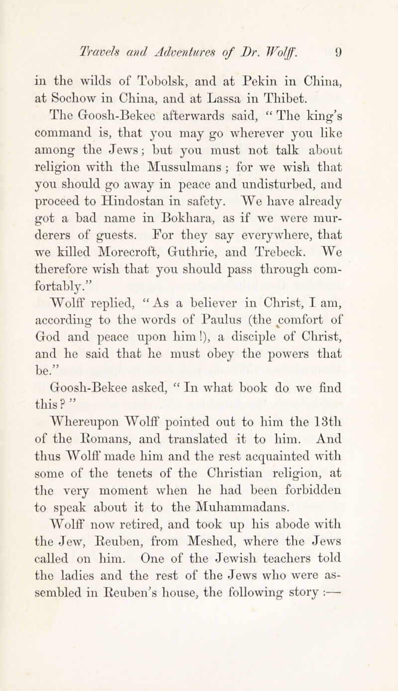 in the wilds of Tobolsk, and at Pekin in China, at Sochow in China, and at Lassa in Thibet. The Goosh-Bekee afterwards said, “ The king’s command is, that yon may go wherever yon like among the Jews; bnt yon must not talk about religion with the Mnssnlmans ; for we wish that yon shonld go away in peace and undisturbed, and proceed to Hindostan in safety. We have already got a bad name in Bokhara, as if we were mur- derers of guests. Por they say everywhere, that we killed Morecroft, Guthrie, and Trebeck. We therefore wish that you should pass through com- fortably.” Wolff replied, “ As a believer in Christ, I am, according to the words of Paulus (the comfort of God and peace upon him!), a disciple of Christ, and he said that he must obey the powers that he” Goosh-Bekee asked, “ In what book do we find this ? ” Whereupon Wolff pointed out to him the 13th of the Eomans, and translated it to him. And thus Wolff made him and the rest acquainted witli some of the tenets of the Christian religion, at the very moment when he had been forbidden to speak about it to the Muhammadans. Wolff now retired, and took up his abode with the Jew, Peuben, from Meshed, where the Jews called on him. One of the Jewish teachers told the ladies and the rest of the Jews who were as- sembled in Reuben’s house, the following story :—