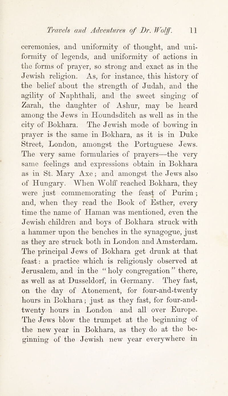 ceremonies, and uniformity of thought, and uni- formity of legends, and uniformity of actions in the forms of prayer, so strong and exact as in the Jewish religion. As, for instance, this history of the belief about the strength of Judah, and the agility of Naphthali, and the sweet singing of Zarah, the daughter of Asliur, may he heard among the Jews in Houndsditch as well as in the city of Bokhara. The Jewish mode of bowing in prayer is the same in Bokhara, as it is in Duke Street, London, amongst the Portuguese Jews. The very same formularies of prayers—the very same feelings and expressions obtain in Bokhara as in St. Mary Axe; and amongst the Jews also of Hungary. When Wolff reached Bokhara, they were just commemorating the feast of Purim; and, when they read the Book of Esther, every time the name of Haman was mentioned, even the Jewish children and hoys of Bokhara struck with a hammer upon the benches in the synagogue, just as they are struck both in London and Amsterdam. The principal Jews of Bokhara get drunk at that feast: a practice which is religiously observed at Jerusalem, and in the “holy congregation” there, as well as at Dusseldorf, in Grermany. They fast, on the day of Atonement, for four-and-twenty hours in Bokhara; just as they fast, for four-and- twenty hours in London and all over Europe. The Jews blow the trumpet at the beginning of the new year in Bokhara, as they do at the be- ginning of the Jewish new year everywhere in