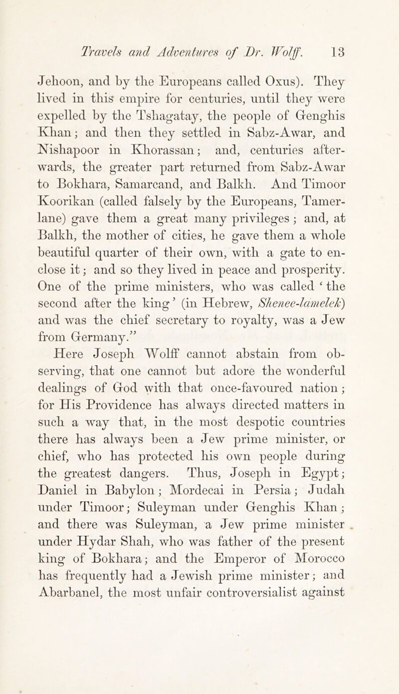 Jehoon, and by tlie Europeans called Oxus). They lived in this empire for centuries, until they were expelled by the Tshagatay, the people of Grenghis Khan; and then they settled in Sabz-Awar, and Nishapoor in Khorassan; and, centuries after- wards, the greater part returned from Sabz-Awar to Bokhara, Samarcand, and Balkh. And Timoor Koorikan (called falsely by the Europeans, Tamer- lane) gave them a great many privileges ; and, at Balkh, the mother of cities, he gave them a whole beautiful quarter of their own, with a gate to en- close it; and so they lived in peace and prosperity. One of the prime ministers, who was called ‘ the second after the king; (in Hebrew, Shenee-lamelek') and was the chief secretary to royalty, was a Jew from (Term any A Here Joseph Wolff cannot abstain from ob- serving, that one cannot but adore the wonderful dealings of Grod with that once-favoured nation; for His Providence has always directed matters in such a way that, in the most despotic countries there has always been a Jew prime minister, or chief, who has protected his own people during the greatest dangers. Thus, Joseph in Egypt; Daniel in Babylon; Mordecai in Persia; Judah under Timoor; Suleyman under Grenghis Khan; and there was Suleyman, a Jew prime minister . under Hydar Shah, who was father of the present king of Bokhara; and the Emperor of Morocco has frequently had a Jewish prime minister; and Abarbanel, the most unfair controversialist against