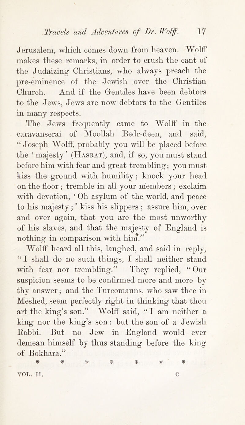 Jerusalem, which comes down from heaven. Wolff makes these remarks, in order to crush the cant of the Judaizing Christians, who always preach the pre-eminence of the J ewish over the Christian Church. And if the Gentiles have been debtors to the Jews, Jews are now debtors to the Gentiles in many respects. The Jews frequently came to Wolff in the caravanserai of Moollah Bedr-deen, and said, “ Joseph Wolff, probably you will be placed before the ‘majesty’ (Hasrat), and, if so, you must stand before him with fear and great trembling; you must kiss the ground with humility; knock your head on the floor ; tremble in all your members ; exclaim with devotion, ‘ Oh asylum of the world, and peace to his majesty; ’ kiss his slippers ; assure him, over and over again, that you are the most unworthy of his slaves, and that the majesty of England is nothing in comparison with him.” Wolff heard all this, laughed, and said in reply, “ I shall do no such things, I shall neither stand with fear nor trembling.” They replied, “ Our suspicion seems to be confirmed more and more by thy answer; and the Turcomauns, who saw thee in Meshed, seem perfectly right in thinking that thou art the king’s son.” Wolff said, “I am neither a king nor the king’s son : but the son of a Jewish Rabbi. But no Jew in England would ever demean himself by thus standing before the king of Bokhara.” # * * % * * * VOL. II. C