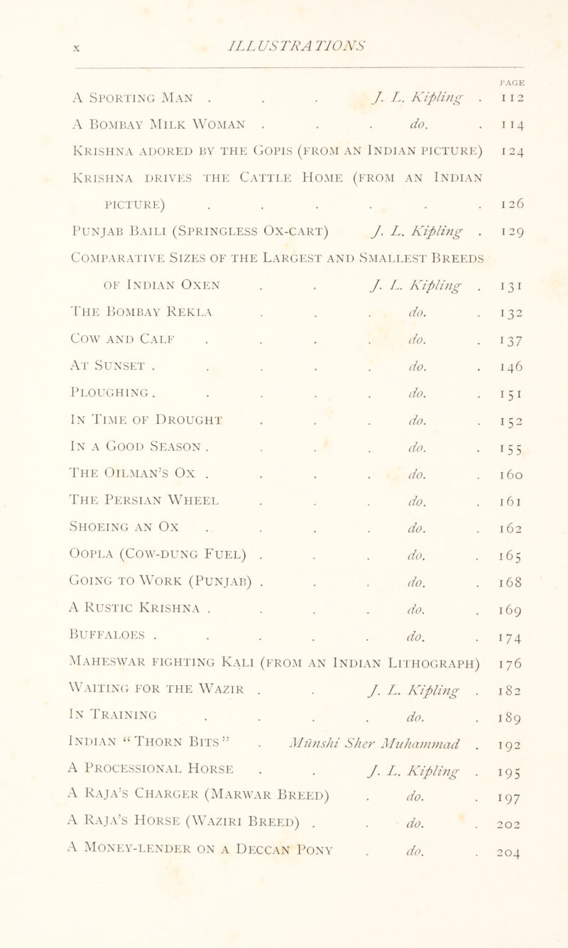 A Storting Man . . . J. A. Kipling A Bombay Milk Woman . . . do. Krishna adored t.y the (jOpis (erom an Indian picture) Krishna drives 'I'he Cattle Home (from an Indian picture) . Punjab 1C\ili (Springless Ox-cart) J. L. Kipling . Comparative Sizes of the Largest and Smallest IB^eeds OF Indian Oxen /. L. Kipimg 'Phe Bombay Rekla do. Cow AND Calf do. At Sunset .... do. Ploughing .... do. In Time of Drought do. In a Good Season . do. The Oilman’s Ox . do. The Persian Wheel do. Shoeing an Ox . do. OOPLA (COW-DUNG FUEL) . do. Going to Work (Punjab) . do. A Rustic Krishna . do. Buffaloes .... do. Maheswar fighting Kali (from an Indian Lithograph) Waiting for the \Vazir . J. L. Kipimg . In Training do. Indian “Thorn Bits” . Milnshi She?' Iluiianiniad A Processional Horse J. L. Kipli?2g A Raja’s Charger (Marwar Breed) do. .A. Raja’s Horse (Waziri Breed) do. Money-lender on a Deccan Pony do. I'AGE I I 2 I 14 124 I 26 I 29 131 132 137 146 151 152 155 I 60 161 162 165 168 169 174 176 182 189 192 195 197 202 204