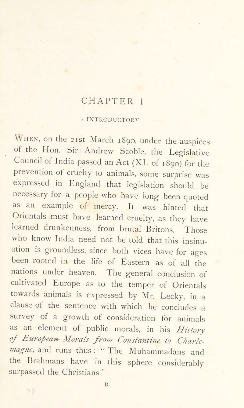 ♦ INTRODUCTORY When, on the 21st March 1890, under the auspices of the Hon. Sir Andrew Scoble, the Legislative Council of India passed an Act (XI. of 1890) for the prevention of cruelty to animals, some surprise was expressed in England that legislation should be necessary for a people who have long been quoted as an example of mercy. It was hinted that Orientals must have learned cruelty, as they have learned drunkenness, from brutal Britons. Those who know India need not be told that this insinu- ation is groundless, since both vices have for ages been rooted in the life of Eastern as of all the nations under heaven. The general conclusion of cultivated Europe as to the temper of Orientals towards animals is expressed by Mr. Lecky, in a clause of the sentence with which he concludes a survey of a growth of consideration for animals as an element of public morals, in his History of Etiropean Morals fro77i Co7ista7itine to Charle- 77zag7te, and runs thus : “ The Muhammadans and the Brahmans have in this sphere considerably surpassed the Christians.” B