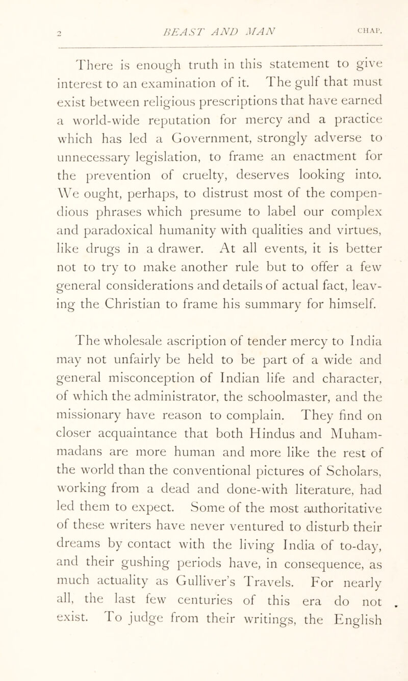 There is enough truth in this statement to give interest to an examination of it. 1 he gulf that must exist between religious prescriptions that have earned a world-wide reputation for mercy and a practice which has led a Government, strongly adverse to unnecessary legislation, to frame an enactment for the prevention of cruelty, deserves looking into. We ought, perhaps, to distrust most of the compen- dious phrases which presume to label our complex and paradoxical humanity with qualities and virtues, like drugs in a drawer. At all events, it is better not to try to make another rule but to offer a few general considerations and details of actual fact, leav- ing the Christian to frame his summary for himself. The wholesale ascription of tender mercy to India may not unfairly be held to be part of a wide and general misconception of Indian life and character, of which the administrator, the schoolmaster, and the missionary have reason to complain. They find on closer acquaintance that both Hindus and Muham- madans are more human and more like the rest of the world than the conventional pictures of Scholars, working from a dead and done-with literature, had led them to expect. Some of the most authoritative of these writers have never ventured to disturb their dreams by contact with the living India of to-day, and their gushing periods have, in consequence, as much actuality as Gullivers Travels. For nearly all, the last few centuries of this era do not exist. To judge from their writings, the English