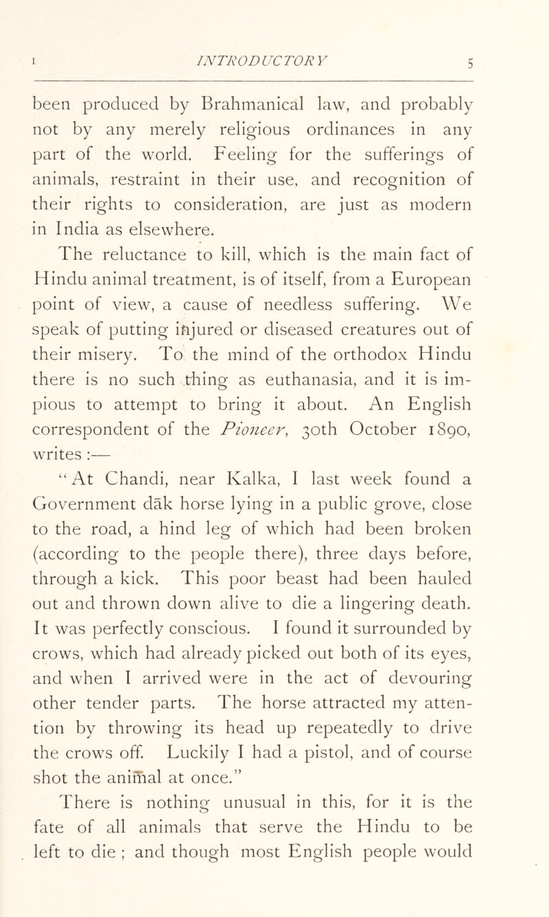 been produced by Brahmanical law, and probably not by any merely religious ordinances in any part of the world. Feeling for the sufferings of animals, restraint in their use, and recognition of their rights to consideration, are just as modern in India as elsewhere. The reluctance to kill, which is the main fact of Hindu animal treatment, is of itself, from a European point of view, a cause of needless suffering. We speak of putting injured or diseased creatures out of their misery. To the mind of the orthodox Hindu there is no such thing as euthanasia, and it is im- pious to attempt to bring it about. An English correspondent of the Pioneer, 30th October 1890, writes :— “At Chandi, near Kalka, I last week found a Government dak horse lying in a public grove, close to the road, a hind leg of which had been broken (according to the people there), three days before, through a kick. This poor beast had been hauled out and thrown down alive to die a lingering death. It was perfectly conscious. I found it surrounded by crows, which had already picked out both of its eyes, and when I arrived were in the act of devouring other tender parts. The horse attracted my atten- tion by throwing its head up repeatedly to drive the crows off Luckily I had a pistol, and of course shot the animal at once.” There is nothing unusual in this, for it is the fate of all animals that serve the Hindu to be left to die ; and though most English people would