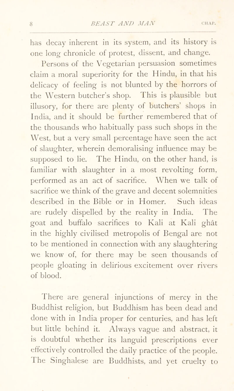 has decay inherent in its system, and its history is one long chronicle of protest, dissent, and change. Persons of the Vegetarian persuasion sometimes claim a moral superiority for the Hindu, in that his delicacy of feeling is not blunted by the horrors of the Western butcher’s shop. This is plausible but illusory, for there are plenty of butchers’ shops in India, and it should be further remembered that of the thousands who habitually pass such shops in the West, but a very small percentage have seen the act of slaughter, wherein demoralising induence may be supposed to lie. The Hindu, on the other hand, is familiar with slaughter in a most revolting form, performed as an act of sacrifice. When we talk of sacrifice we think of the grave and decent solemnities described in the Bible or in Homer. Such ideas are rudely dispelled by the reality in India. The goat and buffalo sacrifices to Kali at Kali ghat in the highly civilised metropolis of Bengal are not to be mentioned in connection with any slaughtering we know of, for there may be seen thousands of people gloating in delirious excitement over rivers of blood. There are general injunctions of mercy in the Buddhist religion, but Buddhism has been dead and done with in India proper for centuries, and has left but little behind it. Always vague and abstract, it is doubtful whether its languid prescriptions ever effectively controlled the daily practice of the people. I he Singhalese are Buddhists, and yet cruelty to