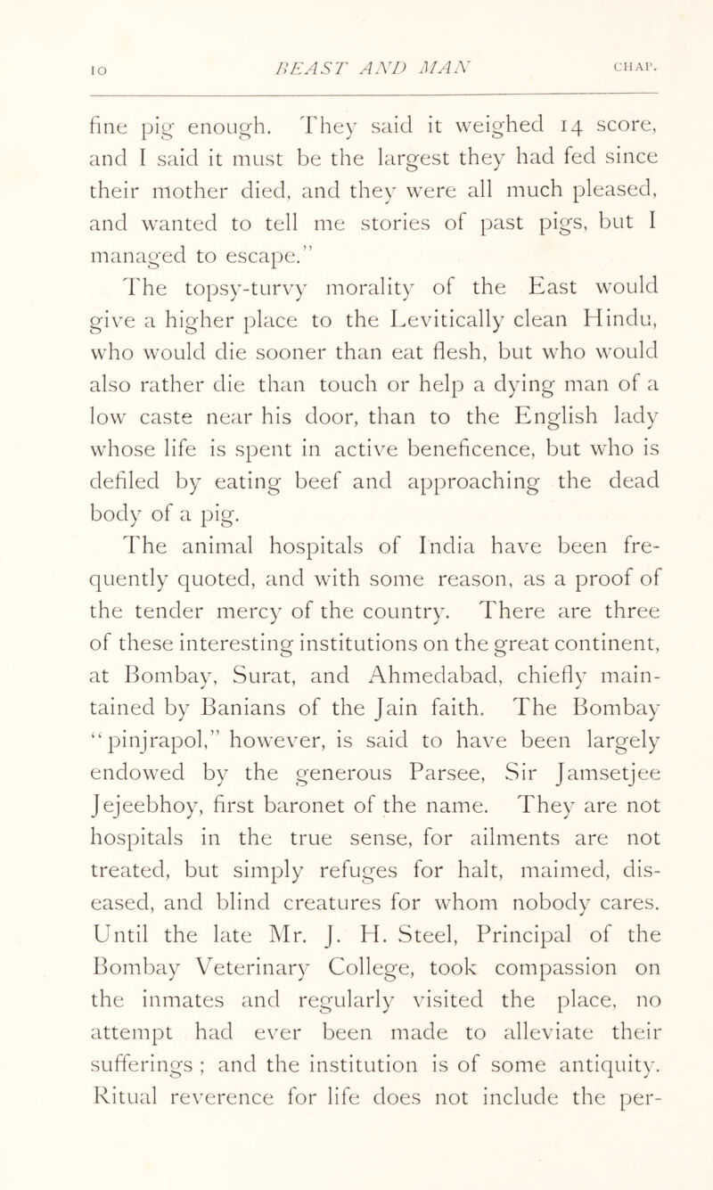 fine pig enough. They said it weighed 14 score, and I said it must be the largest they had fed since their mother died, and they were all much pleased, and wanted to tell me stories of past pigs, but I managed to escape.” The topsy-turvy morality of the East would give a higher place to the Levitically clean Hindu, who would die sooner than eat flesh, but who would also rather die than touch or help a dying man of a low caste near his door, than to the English lady whose life is spent in active beneficence, but who is defiled by eating beef and approaching the dead body of a pig. The animal hospitals of India have been fre- quently quoted, and with some reason, as a proof of the tender mercy of the country. There are three of these interesting institutions on the great continent, at Bombay, Surat, and Ahmedabad, chiefly main- tained by Banians of the Jain faith. The Bombay pinjrapol,” however, is said to have been largely endowed by the generous Parsee, Sir Jamsetjee Jejeebhoy, first baronet of the name. They are not hospitals in the true sense, for ailments are not treated, but simply refuges for halt, maimed, dis- eased, and blind creatures for whom nobody cares. Until the late Mr. J. H. Steel, Principal of the Bombay Veterinary College, took compassion on the inmates and regularly visited the place, no attempt had ever been made to alleviate their sufferings ; and the institution is of some antiquity. Ritual reverence for life does not include the per-