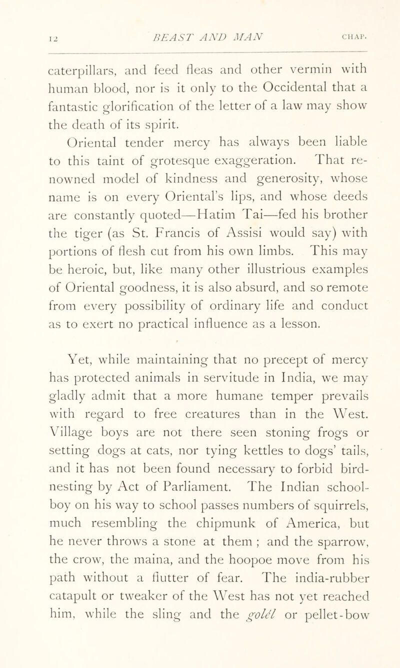 caterpillars, and feed tleas and other vermin with human blood, nor is it only to the Occidental that a fantastic glorihcation of the letter of a law may show the death of its spirit. Oriental tender mercy has always been liable to this taint of grotesque exaggeration. That re- nowned model of kindness and generosity, whose name is on every Oriental’s lips, and whose deeds are constantly quoted—Hatim Tai—fed his brother the tiger (as St. Francis of Assisi would say) with portions of flesh cut from his own limbs. This may be heroic, but, like many other illustrious examples of Oriental goodness, it is also absurd, and so remote from every possibility of ordinary life and conduct as to exert no practical influence as a lesson. Yet, while maintaining that no precept of mercy has protected animals in servitude in India, we may gladly admit that a more humane temper prevails with regard to free creatures than in the West. Village boys are not there seen stoning frogs or setting dogs at cats, nor tying kettles to dogs’ tails, and it has not been found necessary to forbid bird- nesting by Act of Parliament. The Indian school- boy on his way to school passes numbers of squirrels, much resembling the chipmunk of America, but he never throws a stone at them ; and the sparrow^ the crow, the maina, and the hoopoe move from his path without a flutter of fear. The india-rubber catapult or tweaker of the West has not yet reached him, while the sling and the goUl or pellet-bow