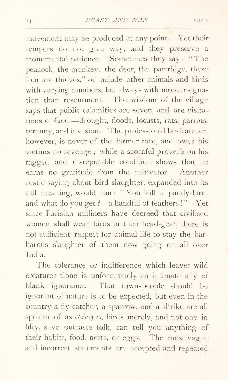 movement may be produced at any point. Yet their tempers do not give way, and they preserve a monumental patience. Sometimes they say : “The peacock, the monkey, the deer, the partridge, these four are thieves,” or include other animals and birds with varying numbers, but always with more resigna- tion than resentment. The wisdom of the village says that public calamities are seven, and are visita- tions of God,—drought, floods, locusts, rats, parrots, tyranny, and invasion. The professional birdcatcher, however, is never of the farmer race, and owes his victims no revenge ; while a scornful proverb on his ragged and disreputable condition shows that he earns no gratitude from the cultivator. Another rustic saying about bird slaughter, expanded into its full meaning, would run: “You kill a paddy-bird, and what do you get —a handful of feathers ! ” Yet since Parisian milliners have decreed that civilised women shall wear birds in their head-gear, there is not sufflcient respect for animal life to stay the bar- barous slaughter of them now going on all over India. The tolerance or indifference which leaves wild creatures alone is unfortunately an intimate ally of blank ignorance. That townspeople should be ignorant of nature is to be expected, but even in the country a fly-catcher, a sparrow, and a shrike are all spoken of as chiriyas, birds merely, and not one in fifty, save outcaste folk, can tell you anything of their habits, food, nests, or eggs. The most vague and incorrect statements are accepted and repeated