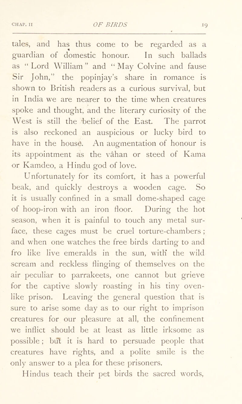 tales, and has thus come to be regarded as a guardian of domestic honour. In such ballads as “Lord William” and “May Colvine and fause Sir John,” the popinjay’s share in romance is shown to British readers as a curious survival, but in India we are nearer to the time when creatures spoke and thought, and the literary curiosity of the West is still the ‘belief of the East. The parrot is also reckoned an auspicious or lucky bird to have in the housO. An augmentation of honour is its appointment as the vahan or steed of Kama or Kamdeo, a Hindu god of love. Unfortunately for its comfort, it has a powerful beak, and quickly destroys a wooden cage. So it is usually confined in a small dome-shaped cage of hoop-iron with an iron floor. During the hot season, when it is painful to touch any metal sur- face, these cages must be cruel torture-chambers ; and when one watches the free birds darting to and fro like live emeralds in the sun, with the wild scream and reckless flinging of themselves on the air peculiar to parrakeets, one cannot but grieve for the captive slowly roasting in his tiny oven- like prison. Leaving the general question that is sure to arise some day as to our right to imprison creatures for our pleasure at all, the confinement we inflict should be at least as little irksome as possible; but it is hard to persuade people that creatures have rights, and a polite smile is the only answer to a plea for these prisoners. Hindus teach their pet birds the sacred words.