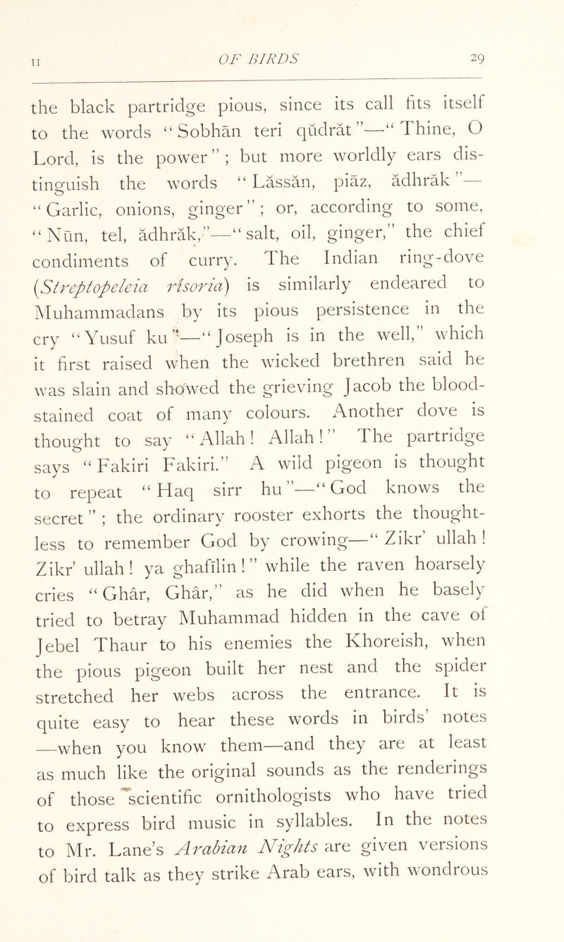 the black partridge pious, since its call fits itself to the words “ Sobhan teri qudrat —‘‘Thine, O Lord, is the power”; but more worldly ears dis- tinp'uish the words “ Lassan, piaz, adhrak ”— O “Garlic, onions, ginger”; or, according to some, “Nun, tel, adhrak,—“salt, oil, ginger,” the chief condiments of curry. 1 he Indian ring-dove (Streptopeleia Hsoria) is similarly endeared to Muhammadans by its pious persistence in the cry “Yusuf ku—“Joseph is in the well, which it first raised when the wicked brethren said he was slain and showed the grieving Jacob the blood- stained coat of many colours. Another dove is thought to say “Allah! Allah!” The partridge says “Fakiri Fakiri.” A wild pigeon is thought to repeat “ Haq sirr hu ”—“ Lrod knows the secret ; the ordinary rooster exhorts the thought- less to remember God by crowing—“ Zikr ullah ! Zikr’ ullah! ya ghafilin! ” while the raven hoarsely cries “ Ghar, Ghar,” as he did when he basely tried to betray Muhammad hidden in the cave of Jebel Thaur to his enemies the Khoreish, when the pious pigeon built her nest and the spider stretched her webs across the entrance. It is quite easy to hear these words in birds notes when you know them—and they are at least as much like the original sounds as the renderings of those scientific ornithologists who have tried to express bird music m syllables. In the notes to Mr. Lane’s Arabian Nights are given versions of bird talk as they strike Arab ears, with wondrous