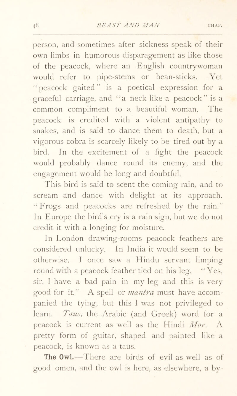 person, and sometimes alter sickness speak of their own limbs in humorous disparagement as like those of the peacock, where an English countrywoman would refer to pipe-stems or bean-sticks. Yet ‘‘peacock gaited ” is a poetical expression for a graceful carriage, and “a neck like a peacock” is a common compliment to a beautiful woman. The peacock is credited with a violent antipathy to snakes, and is said to dance them to death, but a vigorous cobra is scarcely likely to be tired out by a bird. In the excitement of a fight the peacock would probably dance round its enemy, and the eno'aQ^ement would be lono- and doubtful. This bird is said to scent the coming rain, and to scream and dance with delight at its approach. “ Frogs and peacocks are refreshed by the rain.” In Europe the bird’s cry is a rain sign, but we do not credit it with a lonorino’ for moisture. o o In Eondon drawing-rooms peacock feathers are considered unlucky. In India it would seem to be otherwise. I once saw a Hindu servant limping round with a peacock feather tied on his leg. “ Yes, sir, I have a bad pain in my leg and this is very good for it.” A spell or viantra must have accom- panied the tying, but this I was not privileged to learn. Tazts, the Arabic (and Greek) word for a peacock is current as well as the Hindi Moi'. A pretty form of guitar, shaped and painted like a peacock, is known as a taus. The Owl.—There are birds of evil as well as of good omen, and the owl is here, as elsewhere, a by-