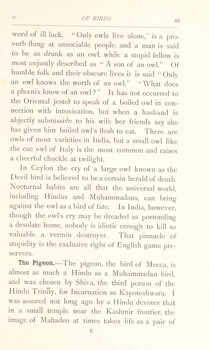 49 word of ill luck. ‘'Only owls live alone,” is a pro- verb flung at unsociable people, and a man is said to be as drunk as an owl, while a stupid fellow is most unjustly described as “ A son of an owl.” Of humble folk and their obscure lives it is said “ Only an owl knows the worth of an owl.” “What does a phoenix know of an owl .^ ” It has not occurred to the Oriental jester to speak of a boiled owl in con- nection with intoxication, but when a husband is abjectly submissive to his wife her friends say she has given him boiled owl’s flesh to eat. There are owls of most varieties in India, but a small owl like the cue owl of Italy is the most common and raises a cheerful chuckle at twilioht. In Ceylon the cry of a large owl known as the Devil bird is believed to be a certain herald of death. Nocturnal habits are all that the universal world, including Hindus and Muhammadans, can bring against the owl as a bird of fate. In India, however, though the owl s cry may be dreaded as portending a desolate home, nobody is idiotic enough to kill so valuable a vermin destroyer. That pinnacle of stupidity is the exclusive right of English game pre- servers. The Pigeon.—The pigeon, the bird of M ecca, is almost as much a Hindu as a Muhammadan bird, and was chosen by Shiva, the third person of the Hindu Trinity, for Incarnation as Kapoteshwara. I was assured not long ago by a Hindu devotee that in a small temple near the Kashmir frontier, the image of Mahadeo at times takes life as a pair of E