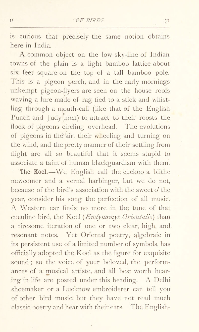 is curious that precisely the same notion obtains here in India. A common object on the low sky-line of Indian towns of the plain is a light bamboo lattice about six feet square on the top of a tall bamboo pole. This is a pigeon perch, and in the early mornings unkempt pigeon-flyers are seen on the house roofs * waving a lure made of rag tied to a stick and whist- ling through a mouth-call (like that of the English Punch and Judy men) to attract to their roosts the flock of pigeons circling overhead. The evolutions ¥ of pigeons in the air, their wheeling and turning on the wind, and the pretty manner of their settling from flight are all so beautiful that it seems stupid to associate a taint of human blackguardism with them. The Koel.—We English call the cuckoo a blithe newcomer and a vernal harbinger, but we do not, because of the bird’s association with the sweet o’ the year, consider his song the perfection of all music. A Western ear finds no more in the tune of that cuculine bird, the Koel {^Etidyiiamys Orientalis) than a tiresome iteration of one or two clear, high, and resonant notes. Yet Oriental poetry, algebraic in its persistent use of a limited number of symbols, has officially adopted the Koel as the figure for exquisite sound ; so the voice of your beloved, the perform- ances of a musical artiste, and all best worth hear- ing in life are posted under this heading. A Delhi shoemaker or a Lucknow embroiderer can tell you of other bird music, but they have not read much classic poetry and hear with their ears. The English-