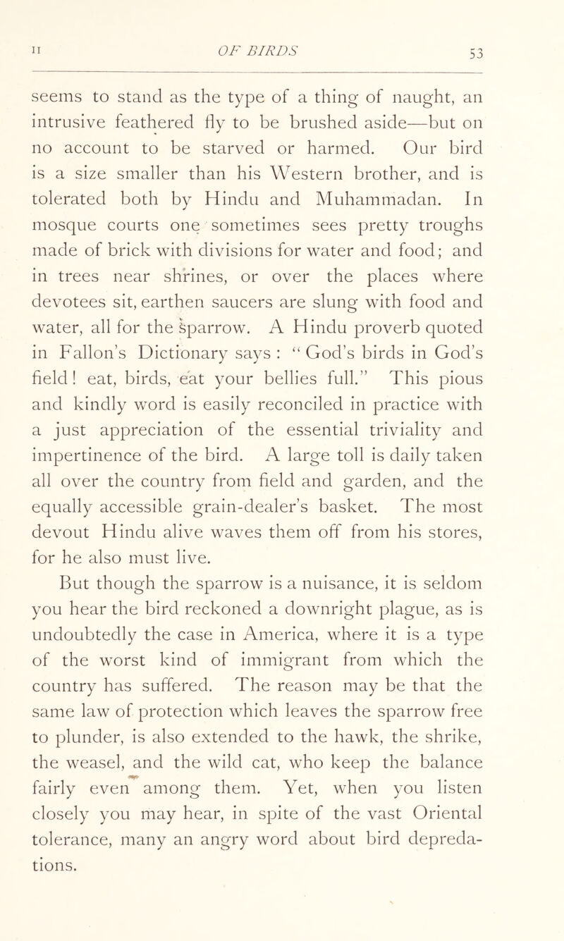 seems to stand as the type of a thing of naught, an intrusive feathered fly to be brushed aside—but on no account to be starved or harmed. Our bird is a size smaller than his Western brother, and is tolerated both by Hindu and Muhammadan. In mosque courts one sometimes sees pretty troughs made of brick with divisions for water and food; and in trees near shrines, or over the places where devotees sit, earthen saucers are slung with food and water, all for the Sparrow. A Hindu proverb quoted in Fallon’s Dictionary says : ‘‘God’s birds in God’s field! eat, birds, eat your bellies full.” This pious and kindly word is easily reconciled in practice with a just appreciation of the essential triviality and impertinence of the bird. A large toll is daily taken all over the country from field and garden, and the equally accessible grain-dealer’s basket. The most devout Hindu alive waves them off from his stores, for he also must live. But though the sparrow is a nuisance, it is seldom you hear the bird reckoned a downright plague, as is undoubtedly the case in America, where it is a type of the worst kind of immigrant from which the country has suffered. The reason may be that the same law of protection which leaves the sparrow free to plunder, is also extended to the hawk, the shrike, the weasel, and the wild cat, who keep the balance fairly even among them. Yet, when you listen closely you may hear, in spite of the vast Oriental tolerance, many an angry word about bird depreda- tions.