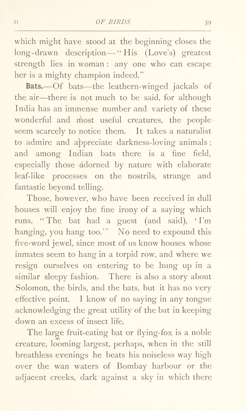which might have stood at the beginning closes the long-drawn description — “His (Love’s) greatest strength lies in woman : any one who can escape her is a mighty champion indeed.” Bats.—Of bats—^the leathern-winged jackals of the air—there is not much to be said, for although India has an immense number and variety of these wonderful and most useful creatures, the people- seem scarcely to notice them. It takes a naturalist to admire and appreciate darkness-loving animals ; and amonof Indian bats there is a hne field, especially those -adorned by nature with elaborate leaf-like processes on the nostrils, strange and fantastic beyond telling. Those, however, who have been received in dull houses will enjoy the fine irony of a saying which runs, “The bat had a guest (and said), ‘ I’m hanging, you hang too.’” No need to expound this five-word jewel, since most of us know houses whose inmates seem to hang in a torpid row, and where we resign ourselves on entering to be hung up in a similar sleepy fashion. There is also a story about Solomon, the birds, and the bats, but it has no very effective point. I know of no saying in any tongue acknowledging the great utility of the bat in keeping down an excess of insect life. The large fruit-eating bat or flying-fox is a noble creature, looming largest, perhaps, when in the still breathless evenings he beats his noiseless way high over the wan waters of Bombay harbour or the adjacent creeks, dark against a sky in which there