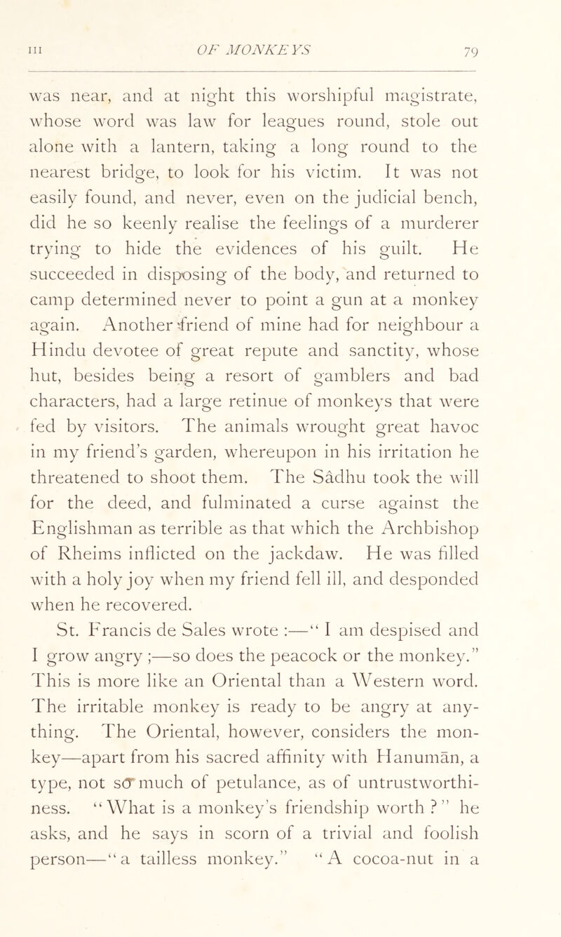 was near, and at night this worshipful magistrate, whose word was law for leagues round, stole out alone with a lantern, taking a long round to the nearest bridge, to look for his victim. It was not easily found, and never, even on the judicial bench, did he so keenly realise the feelings of a murderer trying to hide the evidences of his guilt. He succeeded in disposing of the body, and returned to camp determineci never to point a gun at a monkey attain. Another ^friend of mine had for neicrhbour a Hindu devotee of great repute and sanctity, whose hut, besides being a resort of gamblers and bad characters, had a large retinue of monkeys that were fed by visitors. The animals wrought great havoc in my friends garden, whereupon in his irritation he threatened to shoot them. The Sadhu took the will for the deed, and fulminated a curse against the Englishman as terrible as that which the Archbishop of Rheims inflicted on the jackdaw. He was filled with a holy joy when my friend fell ill, and desponded when he recovered. St. Francis de Sales wrote :—“ I am despised and I grow angry ;—so does the peacock or the monkey.” This is more like an Oriental than a Western word. The irritable monkey is ready to be angry at any- thing. The Oriental, however, considers the mon- key—apart from his sacred affinity with Hanuman, a type, not S(T much of petulance, as of untrustworthi- ness. “What is a monkey’s friendship worth ?” he asks, and he says in scorn of a trivial and foolish person—“a tailless monkey.” “A cocoa-nut in a