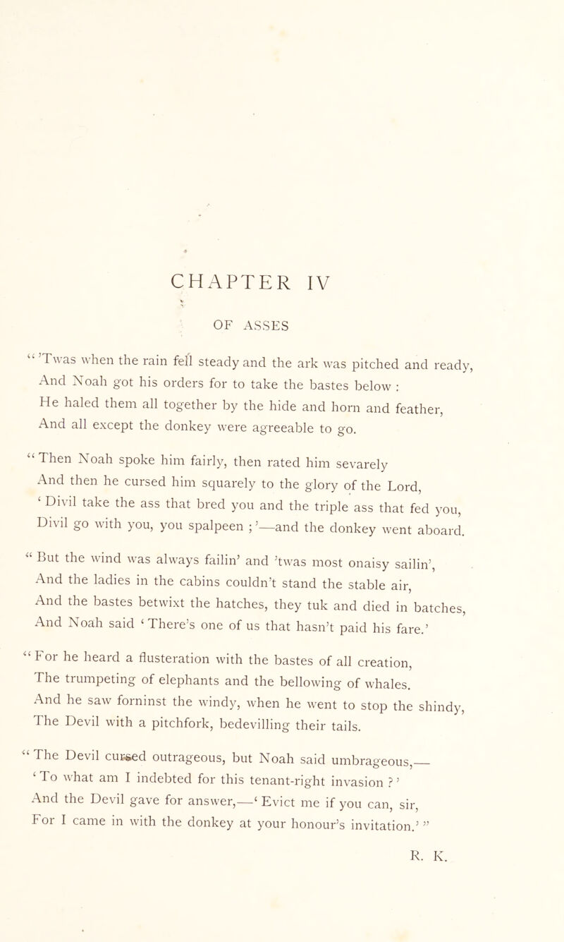 V OF ASSES Twas when the rain fell steady and the ark was pitched and ready, And Noah got his orders for to take the bastes below : He haled them all together by the hide and horn and feather, And all except the donkey were agreeable to go. ^‘Then Noah spoke him fairly, then rated him sevarely xA.nd then he cursed him squarely to the glory of the Lord, ‘ Divil take the ass that bred you and the triple ass that fed you, Divil go with you, you spalpeen ; ’—and the donkey went aboard. But the wind was always failin’ and ’twas most onaisy sailin’. And the ladies in the cabins couldn’t stand the stable air. And the bastes betwixt the hatches, they tuk and died in batches. And Noah said ‘There’s one of us that hasn’t paid his fare.’ “ For he heard a flusteration with the bastes of all creation. The trumpeting of elephants and the bellowing of whales. And he saw forninst the windy, when he went to stop the shindy. The Devil with a pitchfork, bedevilling their tails. “The Devil curbed outrageous, but Noah said umbrageous, ‘ To what am I indebted for this tenant-right invasion ? ’ And the Devil gave for answer,—‘ Evict me if you can, sir, For I came in with the donkey at your honour’s invitation.’ ” R. K.