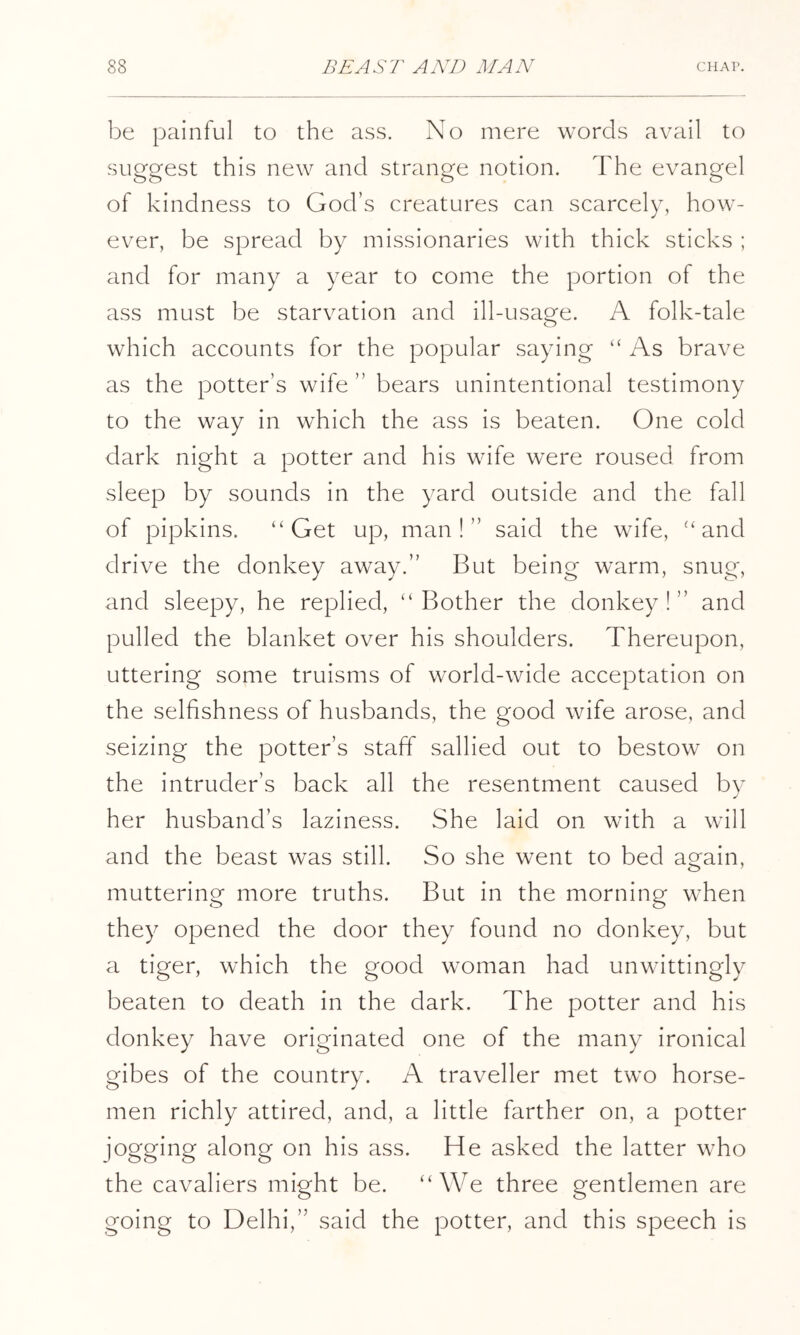 be painful to the ass. No mere words avail to suggest this new and strange notion. The evangel of kindness to God’s creatures can scarcely, how- ever, be spread by missionaries with thick sticks ; and for many a year to come the portion of the ass must be starvation and ill-usage. A folk-tale which accounts for the popular saying “ As brave as the potter’s wife ” bears unintentional testimony to the way in which the ass is beaten. One cold dark night a potter and his wife were roused from sleep by sounds in the yard outside and the fall of pipkins. “Get up, man!” said the wife, “and drive the donkey away.” But being warm, snug, and sleepy, he replied, “Bother the donkey!” and pulled the blanket over his shoulders. Thereupon, uttering some truisms of world-wide acceptation on the selfishness of husbands, the good wife arose, and seizing the potter’s staff sallied out to bestow on the intruder’s back all the resentment caused by her husband’s laziness. She laid on with a will and the beast was still. So she went to bed again, muttering more truths. But in the morning when they opened the door they found no donkey, but a tiger, which the good woman had unwittingly beaten to death in the dark. The potter and his donkey have originated one of the many ironical gibes of the country. A traveller met two horse- men richly attired, and, a little farther on, a potter jogging along on his ass. He asked the latter who the cavaliers might be. “We three gentlemen are going to Delhi,” said the potter, and this speech is