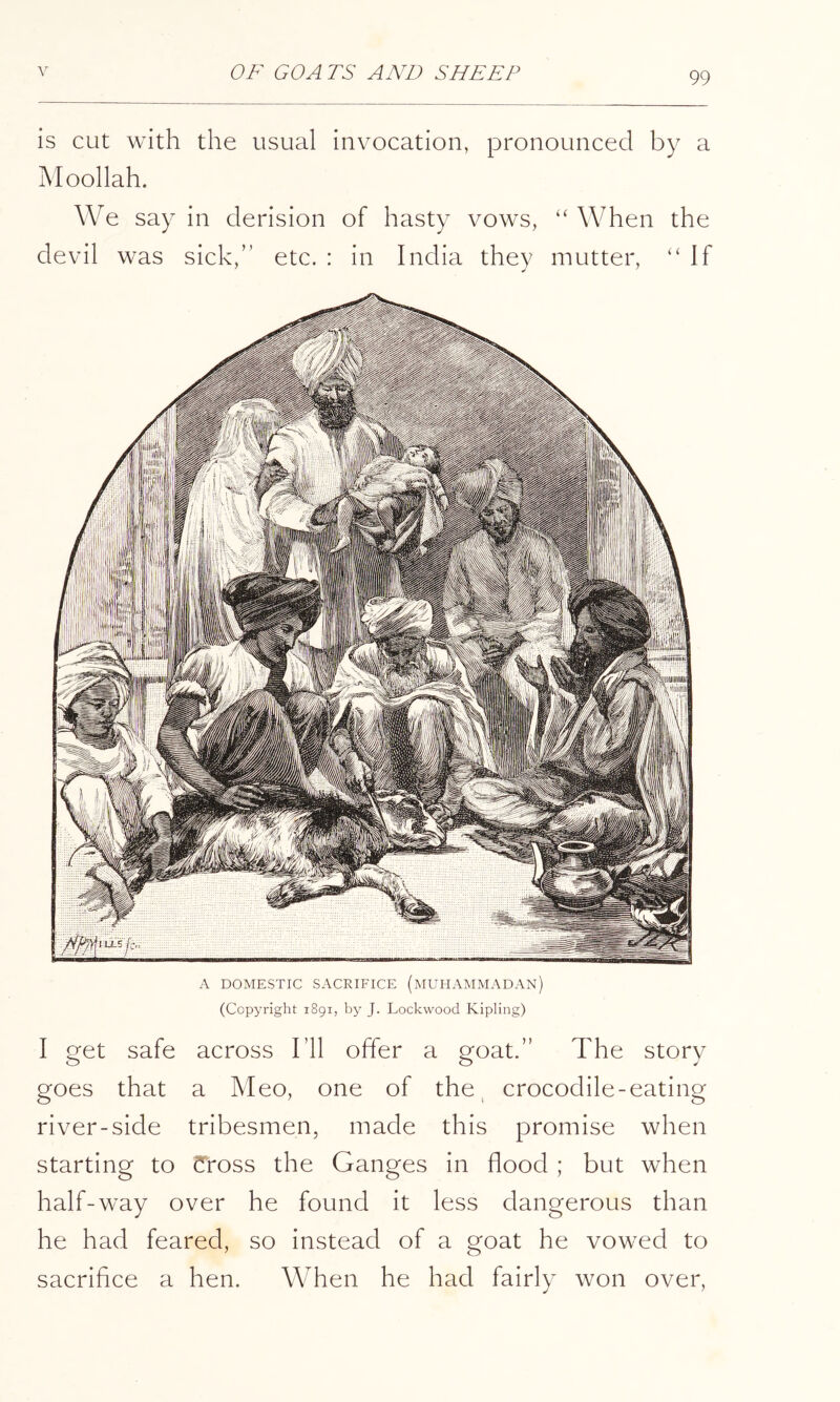 is cut with the usual invocation, pronounced by a jMoollah. We say in derision of hasty vows, “ When the devil was sick,” etc. : in India they mutter, ‘‘If A DOMESTIC SACRIFICE (mUHAMMADAN) (Copyright 1891, by J. Lockwood Kipling) I get safe across I’ll offer a goat.” The story goes that a Meo, one of the, crocodile-eating river-side tribesmen, made this promise when starting to Cross the Ganges in flood ; but when half-way over he found it less dangerous than he had feared, so instead of a goat he vowed to sacrifice a hen. When he had fairly won over.