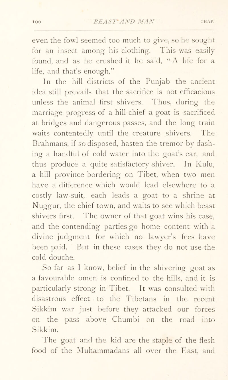 even the fowl seemed too much to give, so he sought for an insect among his clothing. This wais easily found, and as he crushed it he said, ‘‘ A life for a life, and that’s enough.” In the hill districts of the Punjab the ancient idea still prevails that the sacrifice is not efficacious unless the animal first shivers. Thus, during the marriage progress of a hill-chief a goat is sacrificed at bridges and dangerous passes, and the long train w'aits contentedly until the creature shivers. The Brahmans, if so disposed, hasten the tremor by dash- ing a handful of cold water into the goat’s ear, and thus produce a quite satisfactory shiver. In Kulu, a hill province bordering on Tibet, when two men have a difference which would lead elsewhere to a costly law-suit, each leads a goat to a shrine at Nuggur, the chief town, and waits to see which beast shivers first. The owner of that goat wans his case, and the contending parties go home content wath a divine judgment for which no lawyer’s fees have been paid. But in these cases they do not use the cold douche. So far as I know, belief in the shivering goat as a favourable omen is confined to the hills, and it is particularly strong in Tibet. It wms consulted with disastrous effect to the Tibetans in the recent Sikkim war just before they attacked our forces on the pass above Chumbi on the road into Sikkim. The goat and the kid are the staple of the flesh food of the Muhammadans all over the Pfast, and