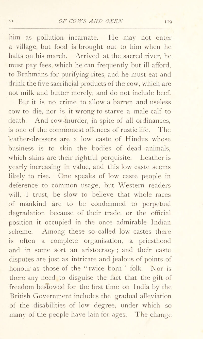 him as pollution incarnate. He may not enter a village, but food is brought out to him when he halts on his march. Arrived at the sacred river, he must pay fees, which he can frequently but ill afford, to Brahmans for purifying rites, and he must eat and drink the five sacrificial products of the cow, which are not milk and butter merely, and do not include beef. But it is no crime to allow a barren and useless cow to die, nor is it wrong to starve a male calf to death. And cow-inurder, in spite of all ordinances, is one of the commonest offences of rustic life. The leather-dressers are a low caste of Hindus whose business is to skin the bodies of dead animals, which skins are their rightful perquisite. Leather is yearly increasing in value, and this low caste seems likely to rise. One speaks of low caste people in deference to common usage, but Western readers will, I trust, be slow to believe that whole races of mankind are to be condemned to perpetual degradation because of their trade, or the official position it occupied in the once admirable Indian scheme. Amono^ these so-called low castes there is often a complete organisation, a priesthood and in some sort an aristocracy ; and their caste disputes are just as intricate and jealous of points of honour as those of the “twice born” folk. Nor is there any need to disguise the fact that the gift of freedom be^owed for the first time on India by the British Government includes the gradual alleviation of the disabilities of low degree, under which so many of the people have lain for ages. The change