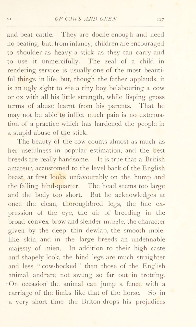 and beat cattle. They are docile enough and need no beating, but, from infancy, children are encouraged to shoulder as heavy a stick as they can carry and to use it unmercifully. The zeal of a child in rendering service is usually one of the most beauti- ful things in life, but, though the father applauds, it is an ugly sight to see a tiny boy belabouring a cow or ox with all his little strength, while lisping gross terms of abuse learnt from his parents. That he may not be able to inflict much pain is no extenua- ( tion of a practice which has hardened the people in a stupid abuse of the stick. The beauty of the cow counts almost as much as her usefulness in popular estimation, and the best breeds are really handsome. It is true that a British amateur, accustomed to the level back of the English beast, at first looks unfavourably on the hump and the falling hind-quarter. The head seems too large and the body too short. But he acknowledges at once the clean, thoroughbred legs, the fine ex- pression of the eye, the air of breeding in the broad convex brow and slender muzzle, the character given by the deep thin dewlap, the smooth mole- like skin, and in the large breeds an undefinable majesty of mien. In addition to their high caste and shapely look, the hind legs are much straighter and less “cow-hocked” than those of the English animal, and^^re not swung so far out in trotting. On occasion the animal can jump a fence with a carriage of the limbs like that of the horse. So in a very short time the Briton drops his prejudices