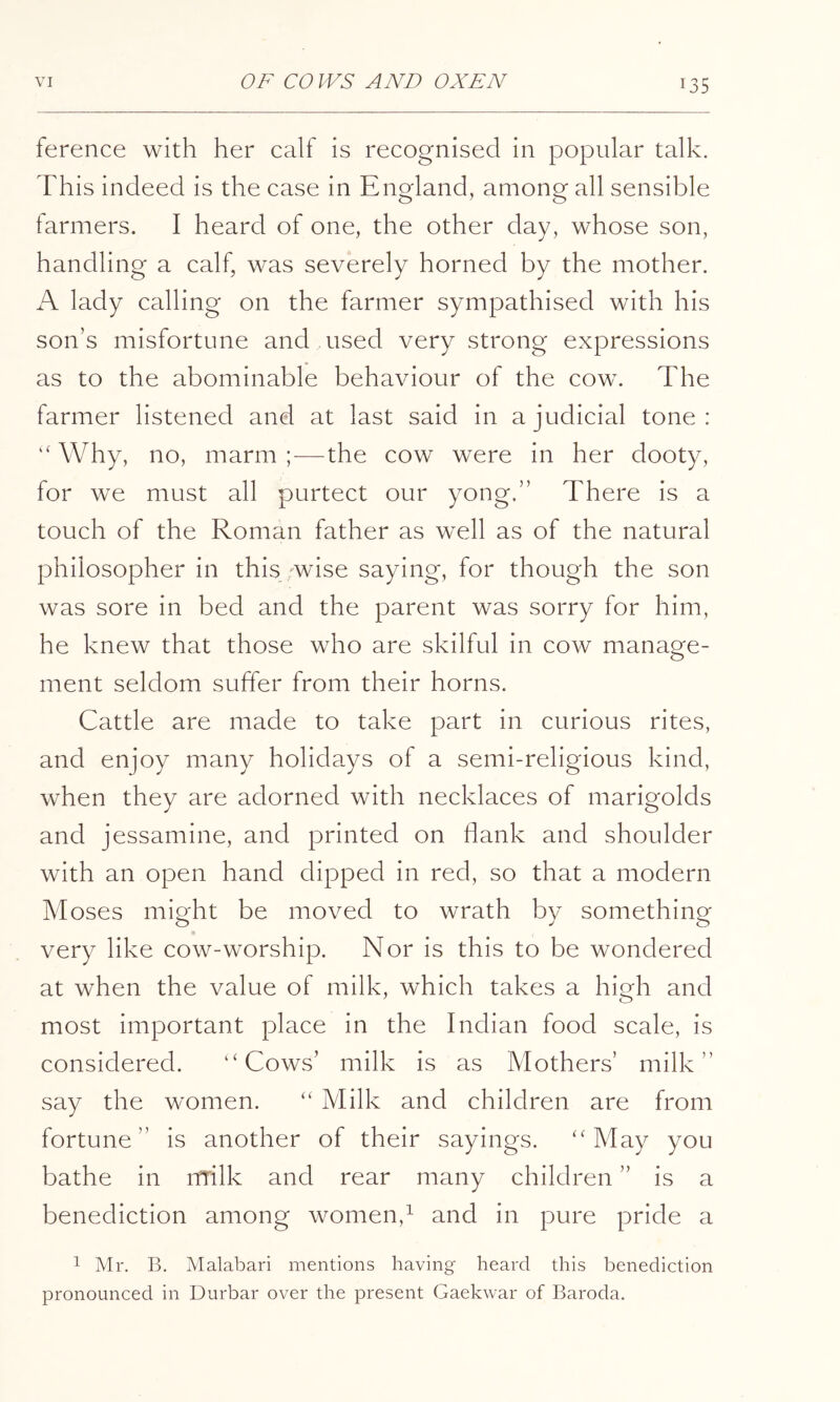ference with her calf is recognised in popular talk. This indeed is the case in England, among all sensible farmers. I heard of one, the other day, whose son, handling a calf, was severely horned by the mother. A lady calling on the farmer sympathised with his son’s misfortune and used very strong expressions as to the abominable behaviour of the cow. The farmer listened and at last said in a judicial tone: “Why, no, marm ;—the cow were in her dooty, for we must all purtect our yong.” There is a touch of the Roman father as well as of the natural philosopher in this ;wise saying, for though the son was sore in bed and the parent was sorry for him, he knew that those who are skilful in cow manage- ment seldom suffer from their horns. Cattle are made to take part in curious rites, and enjoy many holidays of a semi-religious kind, when they are adorned with necklaces of marigolds and jessamine, and printed on flank and shoulder with an open hand dipped in red, so that a modern Moses might be moved to wrath by something very like cow-worship. Nor is this to be wondered at when the value of milk, which takes a high and most important place in the Indian food scale, is considered. “Cows’ milk is as Mothers’ milk” say the women. “ Milk and children are from fortune” is another of their sayings. “May you bathe in nrilk and rear many children ” is a benediction among women,^ and in pure pride a 1 Mr. B. Malabari mentions having heard this benediction pronounced in Durbar over the present Gaekwar of Baroda.