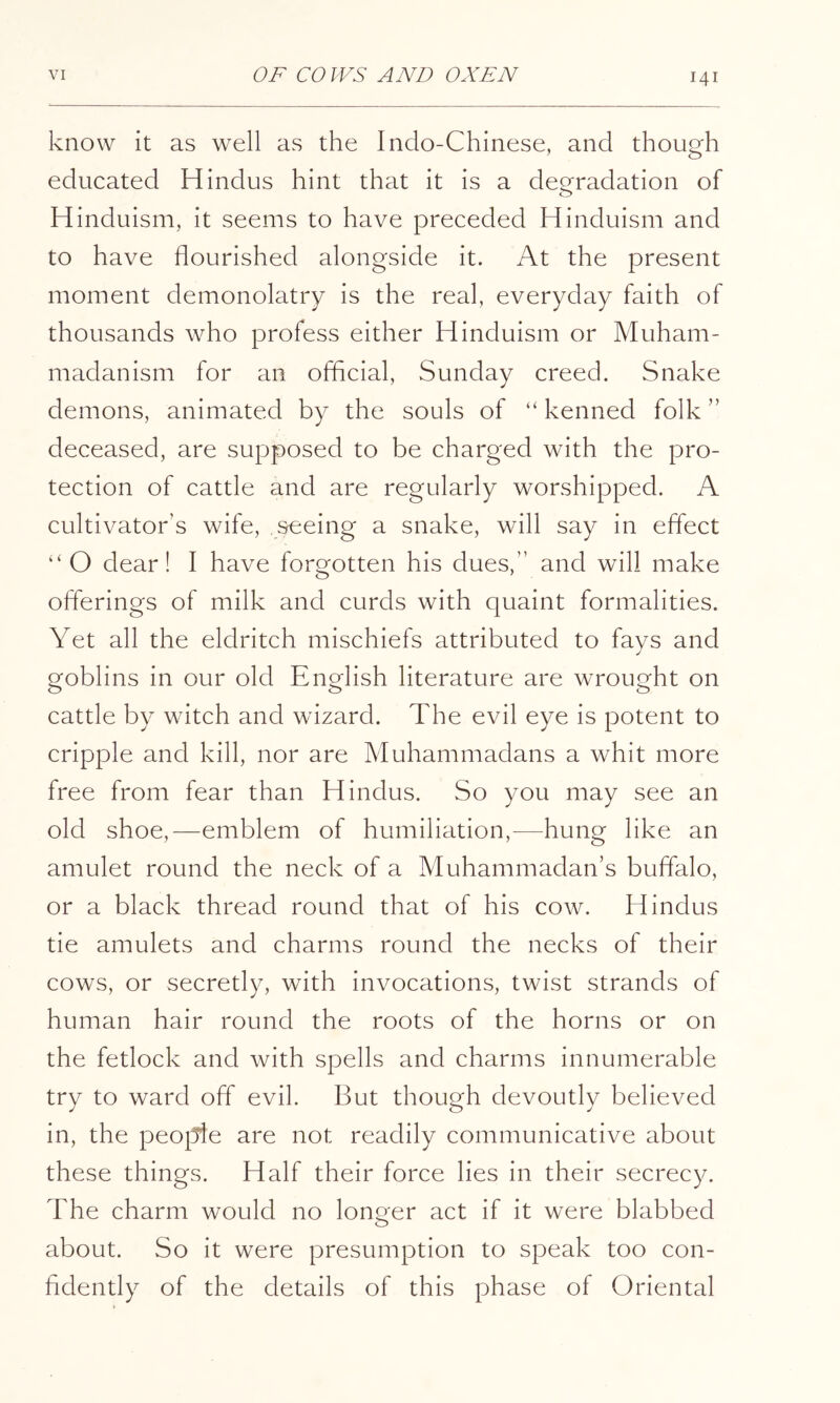 know it as well as the Indo-Chinese, and though educated Hindus hint that it is a degradation of Hinduism, it seems to have preceded Hinduism and to have flourished alongside it. At the present moment demonolatry is the real, everyday faith of thousands who profess either Hinduism or Muham- madanism for an official, Sunday creed. Snake demons, animated by the souls of “ kenned folk ” deceased, are supposed to be charged with the pro- tection of cattle and are regularly worshipped. A cultivator’s wife, seeing a snake, will say in effect “O dear! I have forgotten his dues,” and will make offerings of milk and curds with quaint formalities. Yet all the eldritch mischiefs attributed to fays and goblins in our old English literature are wrought on cattle by witch and wizard. The evil eye is potent to cripple and kill, nor are Muhammadans a whit more free from fear than Hindus. So you may see an old shoe,—emblem of humiliation,—hung like an amulet round the neck of a Muhammadan’s buffalo, or a black thread round that of his cow. Hindus tie amulets and charms round the necks of their cows, or secretly, with invocations, twist strands of human hair round the roots of the horns or on the fetlock and with spells and charms innumerable try to ward off evil. But though devoutly believed in, the people are not readily communicative about these things. Half their force lies in their secrecy. The charm would no longer act if it were blabbed about. So it were presumption to speak too con- fidently of the details of this phase of Oriental