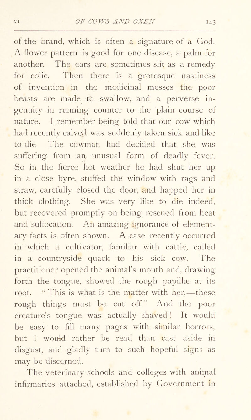 of the brand, which is often a signature of a God. A flower pattern is good for one disease, a palm for another. The ears are sometimes slit as a remedy for colic. Then there is a grotesque nastiness of invention in the medicinal messes the poor beasts are made to swallow, and a perverse in- genuity in running counter to the plain course of nature. I remember beino- told that our cow which O had recently calved was suddenly taken sick and like to die The cowman had decided that she was suffering from an unusual form of deadly fever. So in the fierce hot weather he had shut her up in a close byre, stuffed the window with rags and straw, carefully closed the door, and happed her in thick clothing. She was very like to die indeed, but recovered promptly on being rescued from heat and suffocation. An amazing ignorance of element- ary facts is often shown. A case recently occurred in which a cultivator, familiar with cattle, called in a countryside quack to his sick cow. The practitioner opened the animal’s mouth and, drawing forth the tongue, showed the rough papillae at its root. ‘'This is what is the matter with her,—^these rough things must be cut off.” And the poor creature’s tongue was actually shaved! It would be easy to fill many pages with similar horrors, but I woukl rather be read than cast aside in disgust, and gladly turn to such hopeful signs as may be discerned. The veterinary schools and colleges with animal infirmaries attached, established by Government in