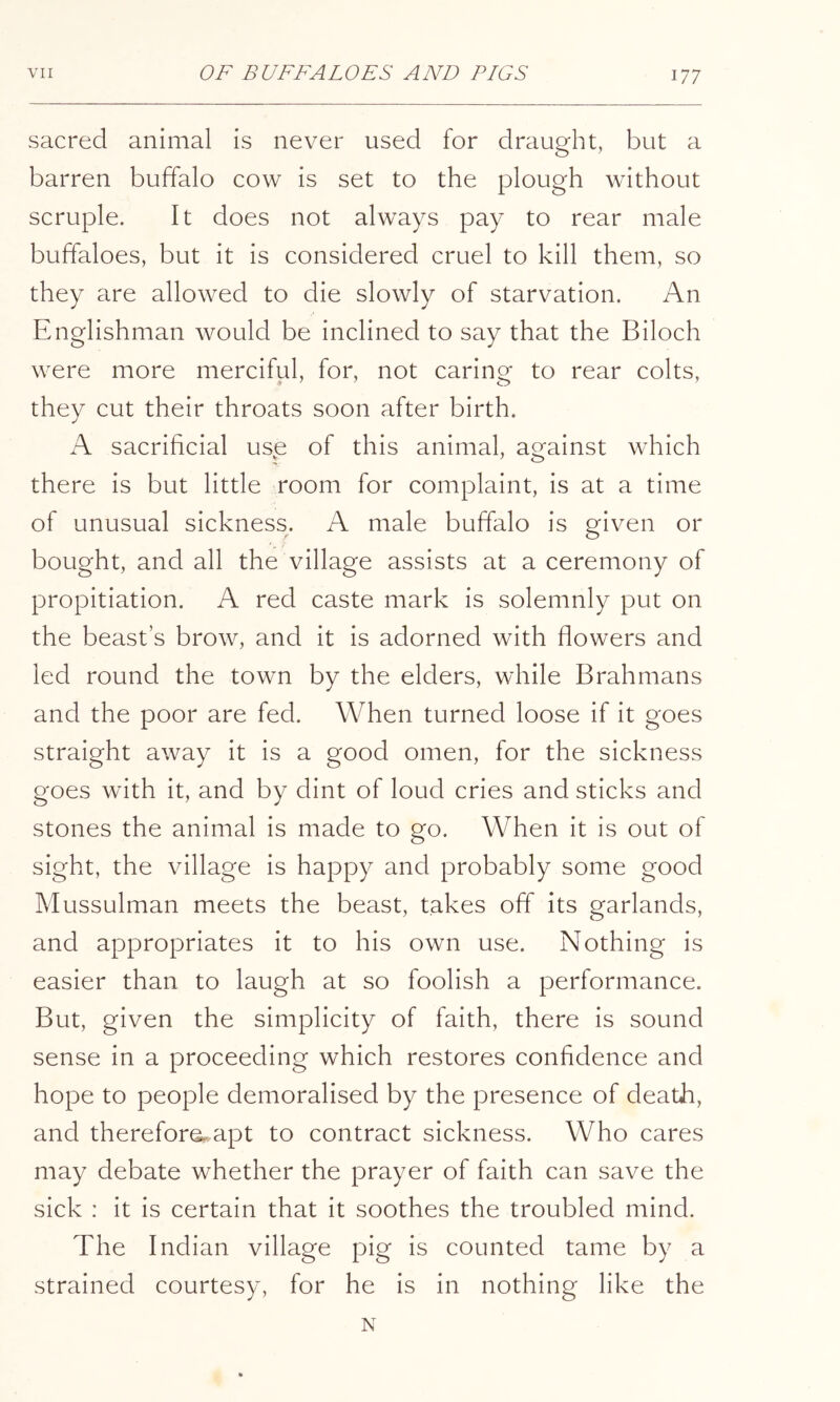 sacred animal is never used for draught, but a barren buffalo cow is set to the plough without scruple. It does not always pay to rear male buffaloes, but it is considered cruel to kill them, so they are allowed to die slowly of starvation. An Englishman would be inclined to say that the Biloch were more merciful, for, not caring to rear colts, they cut their throats soon after birth. A sacrificial use of this animal, against which there is but little room for complaint, is at a time of unusual sickness. A male buffalo is given or bought, and all the village assists at a ceremony of propitiation. A red caste mark is solemnly put on the beast’s brow, and it is adorned with flowers and led round the town by the elders, while Brahmans and the poor are fed. When turned loose if it goes straight away it is a good omen, for the sickness goes with it, and by dint of loud cries and sticks and stones the animal is made to go. When it is out of sight, the village is happy and probably some good Mussulman meets the beast, takes off its garlands, and appropriates it to his own use. Nothing is easier than to laugh at so foolish a performance. But, given the simplicity of faith, there is sound sense in a proceeding which restores confidence and hope to people demoralised by the presence of death, and therefore., apt to contract sickness. Who cares may debate whether the prayer of faith can save the sick : it is certain that it soothes the troubled mind. The Indian village pig is counted tame by a strained courtesy, for he is in nothing like the N