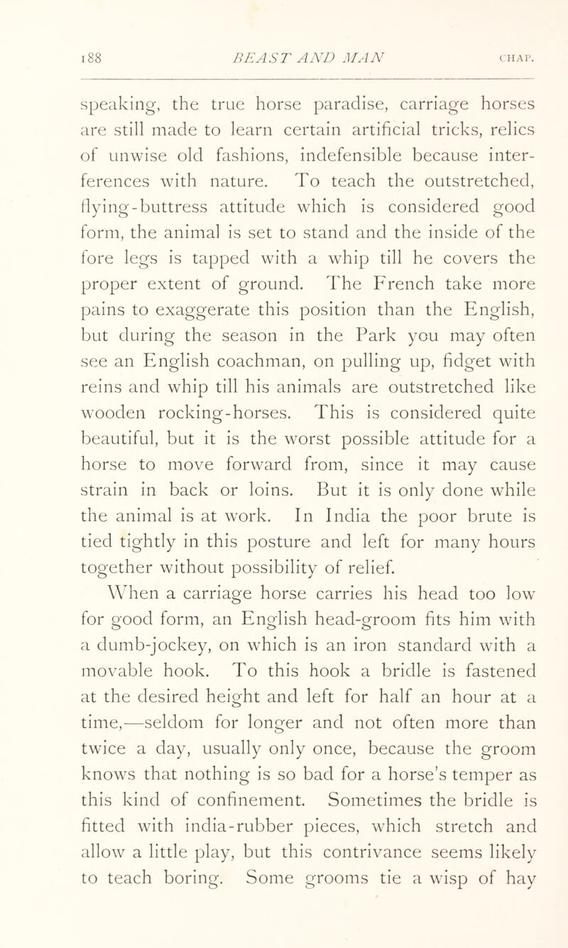 Speaking, the true horse paradise, carriage horses are still made to learn certain artificial tricks, relics of unwise old fashions, indefensible because inter- ferences with nature. To teach the outstretched, flying-buttress attitude which is considered good form, the animal is set to stand and the inside of the fore legs is tapped with a whip till he covers the proper extent of ground. The French take more pains to exaggerate this position than the English, but during the season in the Park you may often see an English coachman, on pulling up, fidget with reins and whip till his animals are outstretched like wooden rocking-horses. This is considered quite beautiful, but it is the worst possible attitude for a horse to move forward from, since it may cause strain in back or loins. But it is only done while the animal is at work. In India the poor brute is tied tightly in this posture and left for many hours together without possibility of relief. When a carriage horse carries his head too low for good form, an English head-groom fits him with a dumb-jockey, on which is an iron standard with a movable hook. To this hook a bridle is fastened at the desired heio^ht and left for half an hour at a time,—seldom for longer and not often more than twice a day, usually only once, because the groom knows that nothing is so bad for a horse’s temper as this kind of confinement. Sometimes the bridle is fitted with india-rubber pieces, which stretch and allow a little play, but this contrivance seems likely to teach boring. Some grooms tie a wisp of hay