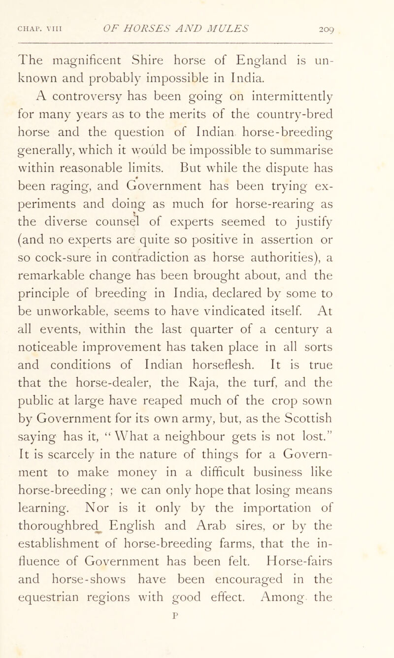 The mao^nihcent Shire horse of Enofland is un- O O known and probably impossible in India. A controversy has been going on intermittently for many years as to the merits of the country-bred horse and the question of Indian horse-breeding generally, which it would be impossible to summarise within reasonable limits. But while the dispute has been raging, and Government has been trying ex- periments and doing as much for horse-rearing as the diverse counsel of experts seemed to justify (and no experts are quite so positive in assertion or so cock-sure in contradiction as horse authorities), a remarkable change has been brought about, and the principle of breeding in India, declared by some to be unworkable, seems to have vindicated itself At all events, within the last quarter of a century a noticeable improvement has taken place in all sorts and conditions of Indian horseflesh. It is true that the horse-dealer, the Raja, the turf, and the public at large have reaped much of the crop sown by Government for its own army, but, as the Scottish saying has it, “ What a neighbour gets is not lost.” It is scarcely in the nature of things for a Govern- ment to make money in a difficult business like horse-breeding ; we can only hope that losing means learning. Nor is it only by the importation of thoroughbrecl^ English and Arab sires, or by the establishment of horse-breeding farms, that the in- fluence of Government has been felt. Horse-fairs and horse-shows have been encouraged in the equestrian regions with good effect. Among the p