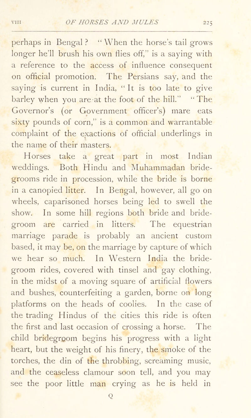 perhaps in Bengal ? “ When the horse’s tail grows longer he’ll brush his own flies off,” is a saying with a reference to the access of influence consequent on official promotion. The Persians say, and the saying is current in India, ‘'It is too late to give barley when you are-at the foot of the hill.” “The Governor’s (or Government ofhcer’s) mare eats sixty pounds of corn,” is a common and warrantable complaint of the exactions of official underlings in the name of their masters. Horses take a great part in most Indian weddings. Both Hindu and Muhammadan bride- grooms ride in procession, while the bride is borne in a canopied litter. In Bengal, however, all go on wheels, caparisoned horses being led to swell the show. In some hill reo^ions both bride and bride- groom are carried in litters. The equestrian marriage parade is probably an ancient custom based, it may be, on the marriage by capture of which we hear so much. In Western India the bride- groom rides, covered with tinsel and gay clothing, in the midst of a moving square of artificial flowers and bushes, counterfeiting a garden, borne on long platforms on the heads of coolies. In the case of the trading Hindus of the cities this ride is often the first and last occasion of crossing a horse. The child bridegroom begins his progress with a light heart, but the weight of his finery, the smoke of the torches, the din of the throbbing, screaming music, and the ceaseless clamour soon tell, and you may see the poor little man crying as he is held in Q