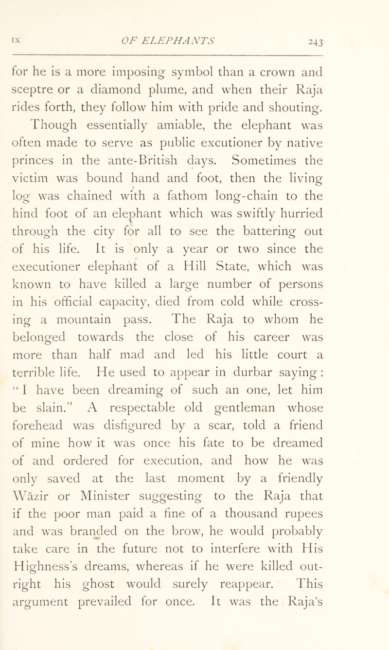 for he is a more imposing symbol than a crown and sceptre or a diamond plume, and when their Raja rides forth, they follow him with pride and shouting. Though essentially amiable, the elephant was often made to serve as public excutioner by native princes in the ante-British days. Sometimes the victim was bound hand and foot, then the living loe was chained with a fathom lonQf-chain to the hind foot of an elephant which was swiftly hurried through the city for all to see the battering out of his life. It is only a year or two since the executioner elephant of a Hill State, which was known to have killed a large number of persons in his official capacity, died from cold while cross- ing a mountain pass. The Raja to whom he belonged towards the close of his career was more than half mad and led his little court a terrible life. He used to appear in durbar saying : “ I have been dreaming of such an one, let him be slain.” A respectable old gentleman whose forehead was disfigured by a scar, told a friend of mine how it was once his fate to be dreamed of and ordered for execution, and how he was only saved at the last moment by a friendly Wazir or Minister suggesting to the Raja that if the poor man paid a fine of a thousand rupees and was branded on the brow, he would probably take care in the future not to interfere with His Highness’s dreams, whereas if he were killed out- right his ghost would surely reappear. This argument prevailed for once. It was the Raja’s