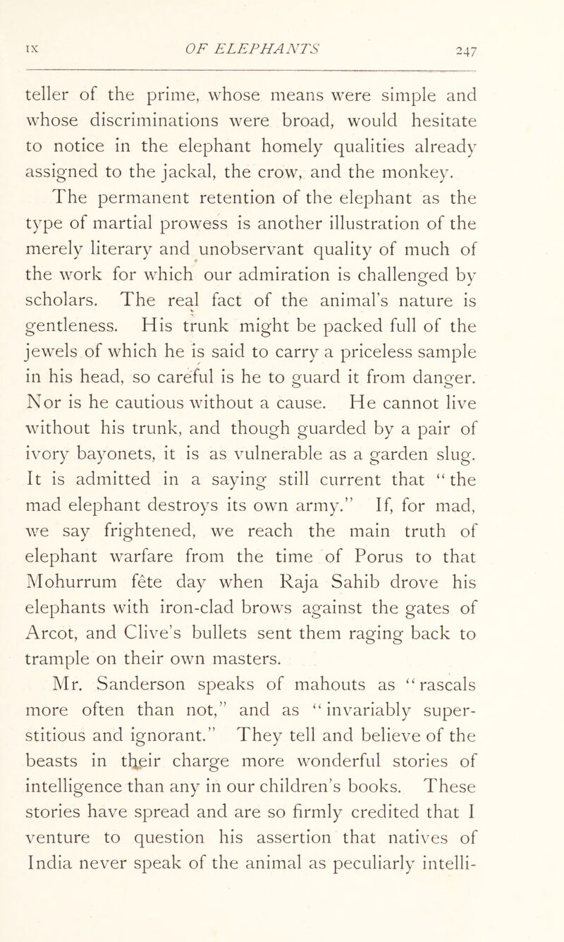 teller of the prime, whose means were simple and whose discriminations were broad, would hesitate to notice in the elephant homely qualities already assigned to the jackal, the crow, and the monkey. The permanent retention of the elephant as the type of martial prowess is another illustration of the merely literary and unobservant quality of much of the work for which our admiration is challenged by scholars. The real fact of the animal’s nature is gentleness. His trunk might be packed full of the jewels of which he is said to carry a priceless sample in his head, so careful is he to Qruard it from danger. Nor is he cautious without a cause. He cannot live without his trunk, and though guarded by a pair of ivory bayonets, it is as vulnerable as a garden slug. It is admitted in a saying still current that “the mad elephant destroys its own army.” If, for mad, we say frightened, we reach the main truth of elephant warfare from the time of Porus to that Mohurrum fete day when Raja Sahib drove his elephants with iron-clad brows against the gates of Arcot, and Clive’s bullets sent them raging back to trample on their own masters. Mr. Sanderson speaks of mahouts as “rascals more often than not,” and as “invariably super- stitious and ignorant.” They tell and believe of the beasts in their charge more wonderful stories of intelligence than any in our children’s books. These stories have spread and are so firmly credited that I venture to question his assertion that natives of India never speak of the animal as peculiarly intelli-