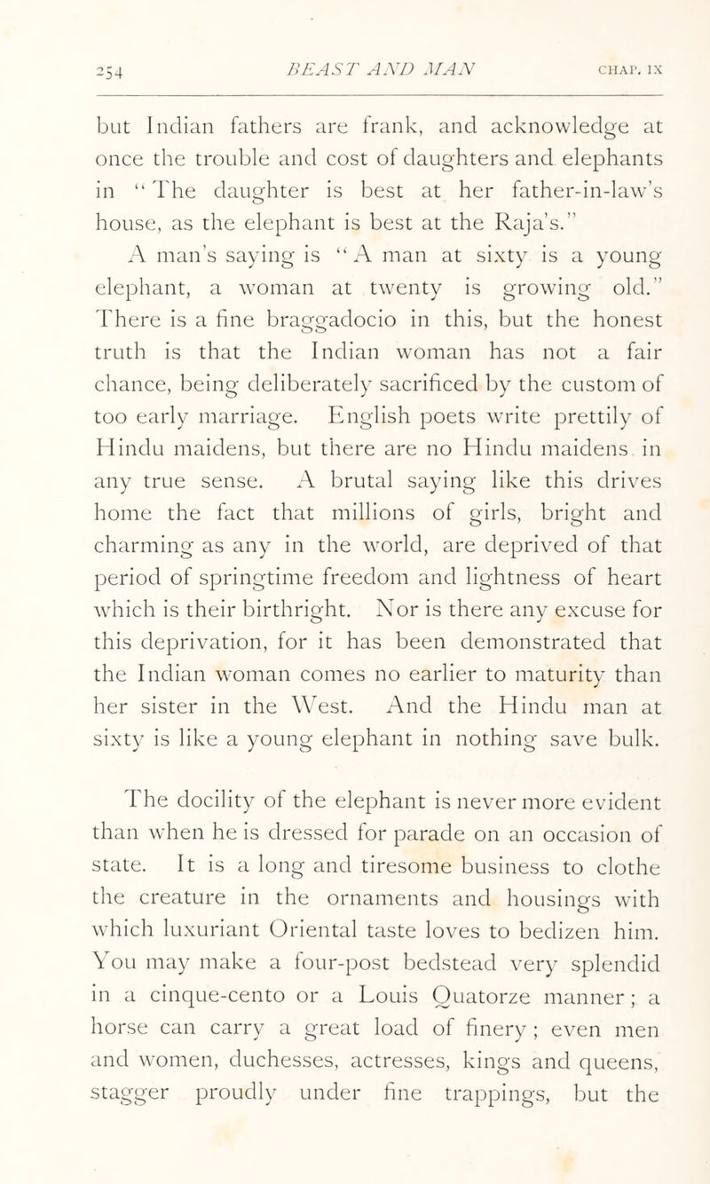 ^54 but Indian fathers are frank, and acknowledge at once the trouble and cost of daughters and elephants in “ The daughter is best at her father-in-law’s house, as the elephant is best at the Raja’s.” A man’s saying is “A man at sixty is a young elephant, a woman at twenty is growing old.” There is a fine braggadocio in this, but the honest truth is that the Indian woman has not a fair chance, being deliberately sacrificed by the custom of too early marriage. English poets write prettily of Hindu maidens, but there are no Hindu maidens in any true sense. A brutal saying like this drives home the fact that millions of girls, bright and charming as any in the world, are deprived of that period of springtime freedom and lightness of heart which is their birthright. Nor is there any excuse for this deprivation, for it has been demonstrated that the Indian woman comes no earlier to maturity than her sister in the West. And the Hindu man at sixty is like a young elephant in nothing save bulk. The docility of the elephant is never more evident than when he is dressed for parade on an occasion of state. It is a long and tiresome business to clothe the creature in the ornaments and housings with which luxuriant Oriental taste loves to bedizen him. You may make a four-post bedstead very splendid in a cinque-cento or a Louis Ouatorze manner; a horse can carry a great load of finery ; even men and women, duchesses, actresses, kings and queens, stagger proudly under fine trappings, but the